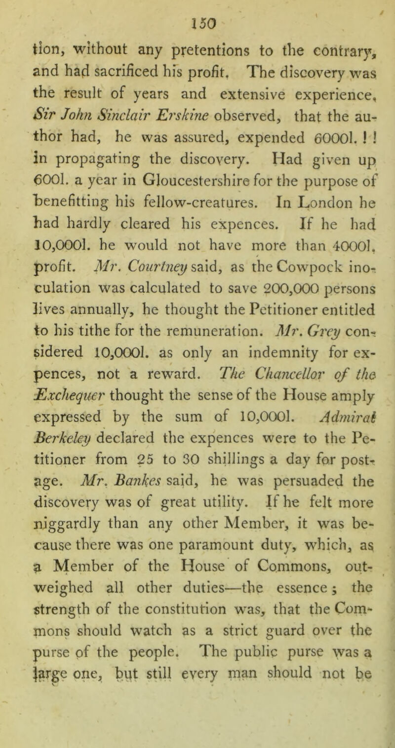 / tion, without any pretentions to the contrary, and had sacrificed his profit. The discovery was the result of years and extensive experience, Sir John Sinclair Erskine observed, that the au- thor had, he was assured, expended 600Ol. 1 ! in propagating the discovery. Had given up 6001. a year in Gloucestershire for the purpose of benefitting his fellow-creatures. In London he had hardly cleared his expences. If he had 30,0001. he would not have more than 40001, profit. Mr. Courtney said, as the Cowpock ino- culation was calculated to save 200,000 persons lives annually, he thought the Petitioner entitled to his tithe for the remuneration. Mr. Grey con- sidered 10,0001. as only an indemnity for ex- pences, not a reward. The Chancellor of the Exchequer thought the sense of the House amply expressed by the sum of 10,0001. Admiral Berkeley declared the expences were to the Pe- titioner from 25 to 30 shillings a day for post- age. Air. Bankes said, he was persuaded the discovery was of great utility. If he felt more niggardly than any other Member, it was be- cause there was one paramount duty, which, as a Member of the House of Commons, out- weighed all other duties—the essence; the strength of the constitution was, that the Com- mons should watch as a strict guard over the purse of the people. The public purse was a Jarge one, but still every man should not be