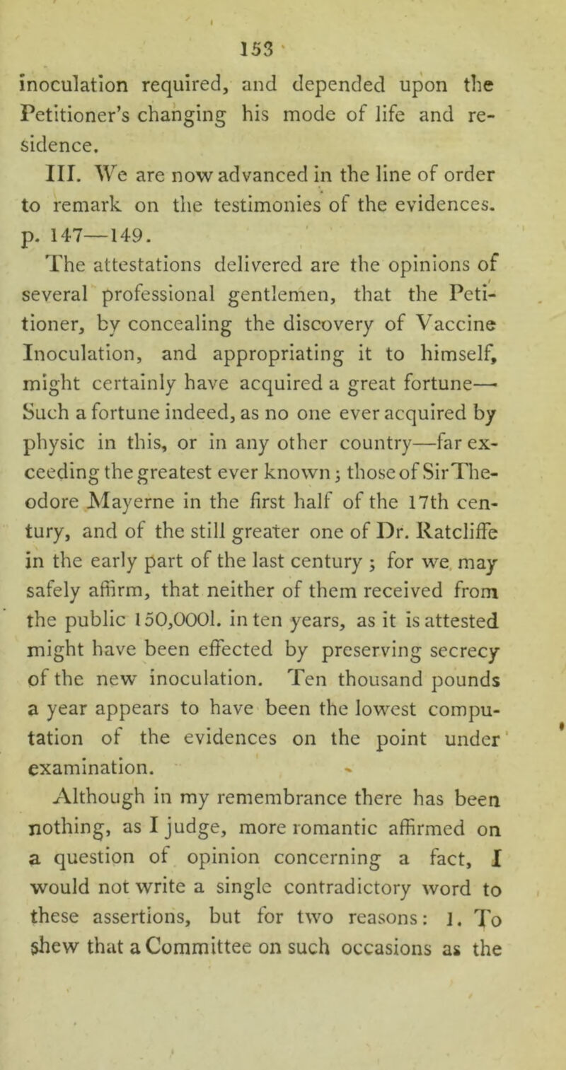 inoculation required, and depended upon the Petitioner’s changing his mode of life and re- sidence. III. We are now advanced in the line of order to remark on the testimonies of the evidences, p. 147—149. The attestations delivered are the opinions of / several professional gentlemen, that the Peti- tioner, by concealing the discovery of Vaccine Inoculation, and appropriating it to himself, might certainly have acquired a great fortune—• Such a fortune indeed, as no one ever acquired by physic in this, or in any other country—far ex- ceeding the greatest ever known; those of SirThe- odore Mayerne in the first half of the 17th cen- tury, and of the still greater one of Dr. RatclifFe in the early part of the last century ; for we may safely affirm, that neither of them received from the public 150,0001. in ten years, as it is attested might have been effected by preserving secrecy of the new inoculation. Ten thousand pounds a year appears to have been the lowest compu- tation of the evidences on the point under examination. Although in my remembrance there has been nothing, as I judge, more romantic affirmed on a question of opinion concerning a fact, I would not write a single contradictory word to these assertions, but for two reasons: j. To shew that a Committee on such occasions as the