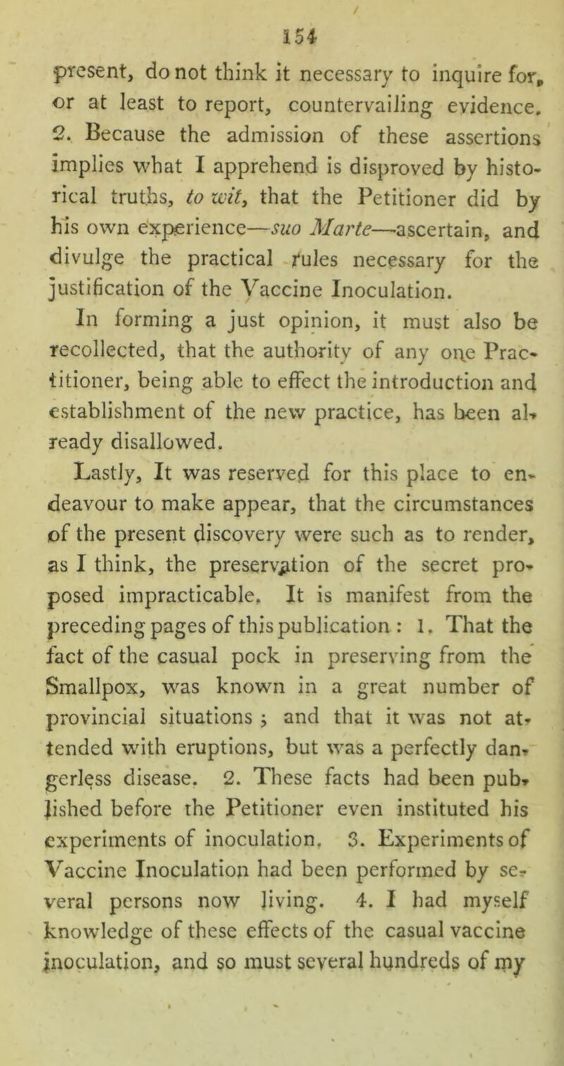 present, do not think it necessary to inquire for, or at least to report, countervailing evidence. 2. Because the admission of these assertions implies what I apprehend is disproved by histo- rical truths, to wit, that the Petitioner did by his own experience—suo Marte—ascertain, and divulge the practical rules necessary for the justification of the Vaccine Inoculation. In forming a just opinion, it must also be recollected, that the authority of any oi\e Prac- titioner, being able to effect the introduction and establishment of the new practice, has been ab ready disallowed. Lastly, It was reserved for this place to en- deavour to make appear, that the circumstances of the present discovery were such as to render, as I think, the preservation of the secret pro- posed impracticable. It is manifest from the preceding pages of this publication : 1. That the fact of the casual pock in preserving from the Smallpox, was known in a great number of provincial situations ; and that it was not at- tended with eruptions, but was a perfectly dan- gerless disease. 2. These facts had been pub- Jished before the Petitioner even instituted his experiments of inoculation. S. Experiments of Vaccine Inoculation had been performed by se- veral persons now living. 4. I had myself knowledge of these effects of the casual vaccine inoculation, and so must several hundreds of my