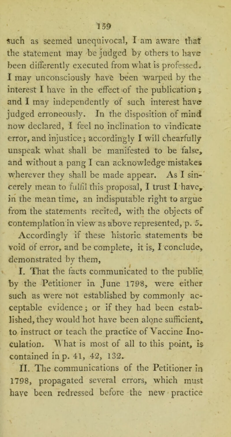 such as seemed unequivocal, I am aware that the statement may be judged by others to have been differently executed from what is professed* I may unconsciously have been warped by the interest I have in the effect of the publication; and I may independently of such interest have judged erroneously. In the disposition of mind now declared, I feel no inclination to vindicate error, and injustice; accordingly I will chearfully unspeak what shall be manifested to be false, and without a pang I can acknowledge mistakes wherever they shall be made appear. As I sin- cerely mean to fulfil this proposal, I trust I have, in the meantime, an indisputable right to argue from the statements recited, with the objects of contemplation in view as above represented, p. 5* Accordingly if these historic statements be void of error, and be complete, it is, I conclude, demonstrated by them, I. That the facts communicated to the public by the Petitioner in June 1798, were either such as were not established by commonly ac- ceptable evidence; or if they had been estab- lished, they would hot have been alone sufficient, to instruct or teach the practice of Vaccine Ino- culation. 'What is most of all to this point, is contained in p. 41, 42, 132* II. The communications of the Petitioner in 1798, propagated several errors, which must have been redressed before the new practice