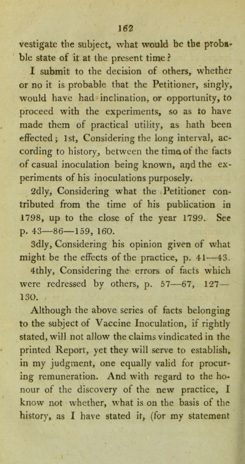 vestigatc the subject, what would be the proba* ble state of it at the present time ? I submit to the decision of others, whether or no it is probable that the Petitioner, singly, would have had inclination, or opportunity, to proceed with the experiments, so as to have made them of practical utility, as hath been effected; 1st, Considering the long interval, ac- cording to history, between the time of the facts of casual inoculation being known, aijd the ex- periments of his inoculations purposely. 2dly, Considering what the Petitioner con- tributed from the time of his publication in 1798, up to the close of the year 1799. See p. 43—86—159, 160. 3dly, Considering his opinion given of what might be the effects of the practice, p. 41—43. 4thly, Considering the errors of facts which were redressed by others, p. 57—67, 127— 130. , Although the above series of facts belonging to the subject of Vaccine Inoculation, if rightly stated, will not allow the claims vindicated in the printed Report, yet they will serve to establish, in my judgment, one equally valid for procur- ing remuneration. And with regard to the ho- nour of the discovery of the new practice, I know not whether, what is on the basis of the history, as I have stated it, (for my statement