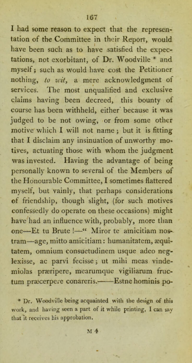 1 had some reason to expect that the represen- tation of the Committee in their Report, would have been such as to have satisfied the expec- tations, not exorbitant, of Dr. Woodville * and myself; such as would have cost the Petitioner nothing, to wit, a mere acknowledgment of services. The most unqualified and exclusive claims having been decreed, this bounty of course has been withheld, either because it was judged to be not owing, or from some other motive which I will not name ; but it is fitting that I disclaim any insinuation of unworthy mo- tives, actuating those with whom the judgment was invested. Having the advantage of being personally known to several of the Members of the Honourable Committee, I sometimes flattered myself, but vainly, that perhaps considerations of friendship, though slight, (for such motives confessedly do operate on these occasions) might have had an influence with, probably, more than one—Et tu Brute !—“ Miror te amicitiam nos- tram—age, mitto amicitiam: humanitatem, azqui- tatem, omnium consuetudinem usque adeo neg- lexisse, ac parvi fecisse; ut mihi meas vinde- miolas praeripere, mearumque vigiliarum fruc- tum pra2cerpere conareris. Estne hominis po- * Dr. Woodville being acquainted with the design of this work, and having seen a part of it while printing, I can say that it receives his approbation.