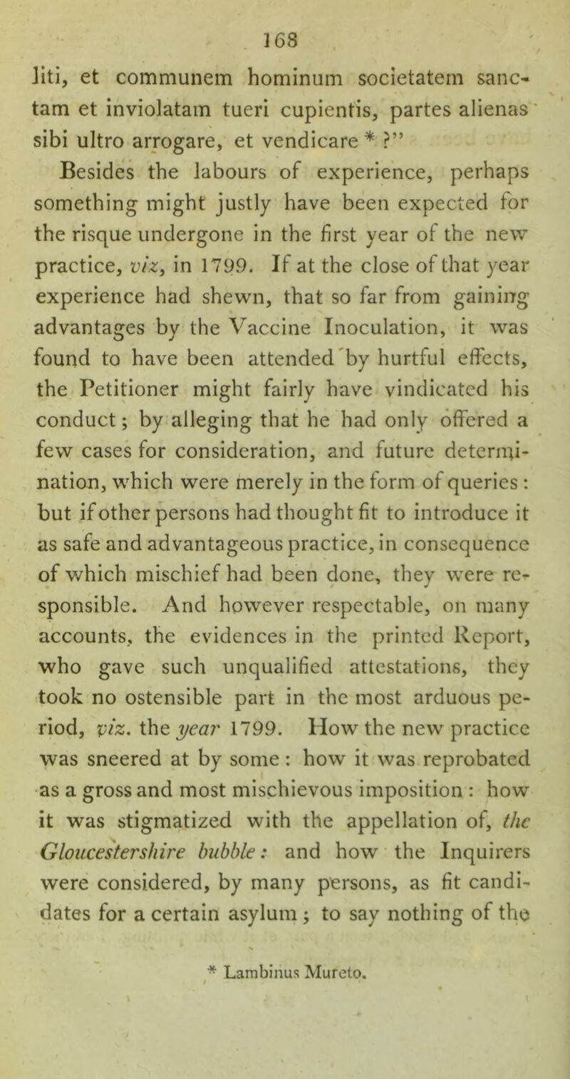 liti, et communem hominum societatem sane- tam et inviolatam tueri cupientis, partes alienas sibi ultro arrogare, et vendicare * ?” Besides the labours of experience, perhaps something might justly have been expected tor the risque undergone in the first year of the new practice, viz, in 1799. If at the close of that year experience had shewn, that so far from gaining advantages by the Vaccine Inoculation, it was found to have been attended by hurtful effects, the Petitioner might fairly have vindicated his conduct; by alleging that he had only offered a few cases for consideration, and future deterirfi- nation, which were merely in the form of queries: but if other persons had thought fit to introduce it as safe and advantageous practice, in consequence of which mischief had been done, they were re- sponsible. And however respectable, on many accounts, the evidences in the printed Report, who gave such unqualified attestations, they took no ostensible part in the most arduous pe- riod, viz. the year 1799. How the new practice was sneered at by some: how it was reprobated as a gross and most mischievous imposition : how it was stigmatized with the appellation of, the Gloucestershire bubble: and how the Inquirers were considered, by many persons, as fit candi- dates for a certain asylum ; to say nothing of the * Lambinus Mureto.