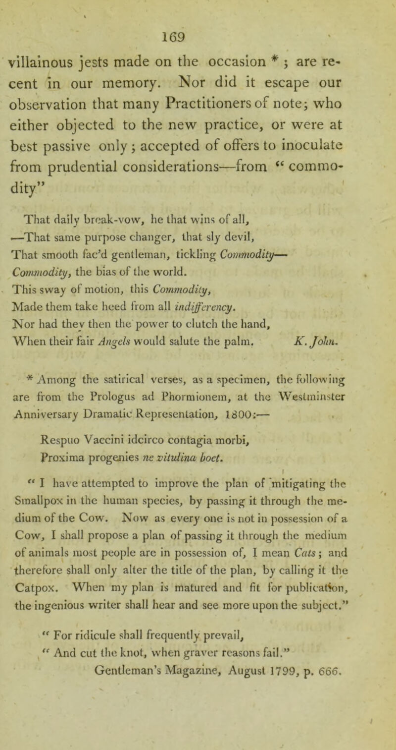 villainous jests made on the occasion * ; are re- cent in our memory. Nor did it escape our observation that many Practitioners of note; who either objected to the new practice, or were at best passive only ; accepted of offers to inoculate from prudential considerations—from “ commo- dity” That daily break-vow, he that wins of all, .—That same purpose changer, that sly devil, That smooth fac’d gentleman, tickling Commodity— Commodity, the bias of the world. This sway of motion, this Commodity, Made them take heed from all indifferency. Nor had thev then the power to clutch the hand. When their fair Angels would salute the palm. K. John. * Among the satirical verses, as a specimen, the following are from the Prologus ad Phormionem, at the Westminster Anniversary Dramatic Representation, 1800;— Respuo Vaccini idcirco contagia morbi, Proxima progenies nc vitulina boct. i “ I have attempted to improve the plan of mitigating the Smallpox in the human species, by passing it through the me- dium of the Cow. Now as ever)' one is not in possession of a Cow, I shall propose a plan of passing it through the medium of animals most people are in possession of, I mean Cuts; and therefore shall only alter the title of the plan, by calling it the Catpox. When my plan is matured and fit for publication, the ingenious writer shall hear and see more upon the subject.” “ For ridicule shall frequently prevail, “ And cut the knot, when graver reasons fail.” Gentleman’s Magazine, August 1799, p. 666.