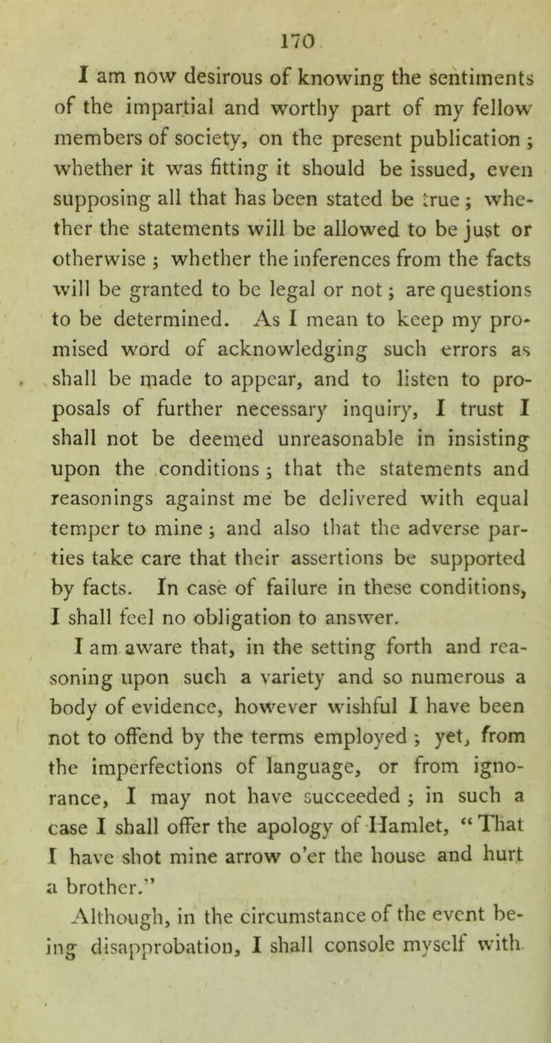 I am now desirous of knowing the sentiments of the impartial and worthy part of my fellow members of society, on the present publication ; whether it was fitting it should be issued, even supposing all that has been stated be true ; whe- ther the statements will be allowed to be just or otherwise ; whether the inferences from the facts will be granted to be legal or not; are questions to be determined. As I mean to keep my pro- mised word of acknowledging such errors as . shall be made to appear, and to listen to pro- posals of further necessary inquiry, I trust I shall not be deemed unreasonable in insisting upon the conditions; that the statements and reasonings against me be delivered with equal temper to mine; and also that the adverse par- ties take care that their assertions be supported by facts. In case of failure in these conditions, I shall feel no obligation to answer. I am aware that, in the setting forth and rea- soning upon such a variety and so numerous a body of evidence, however wishful I have been not to offend by the terms employed ; yet, from the imperfections of language, or from igno- rance, I may not have succeeded ; in such a case I shall offer the apology of Hamlet, “That I have shot mine arrow o’er the house and hurt a brother.” Although, in the circumstance of the event be- ing disapprobation, I shall console myself with