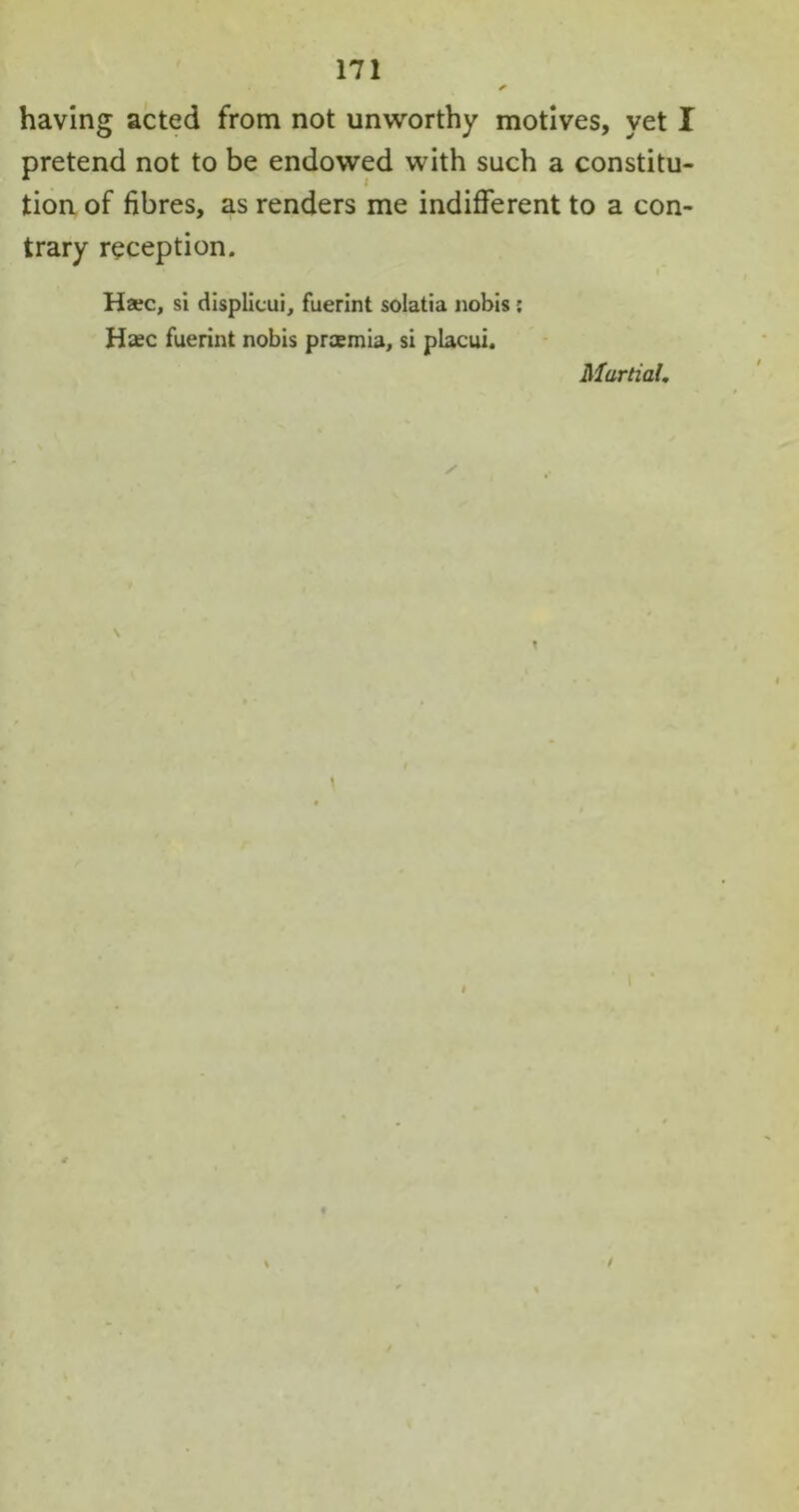 having acted from not unworthy motives, yet I pretend not to be endowed with such a constitu- tion of fibres, as renders me indifferent to a con- trary reception. Haec, si displicui, fuerint solatia nobis: Htec fuerint nobis prcemia, si placui. Martial. / \ T \ t /