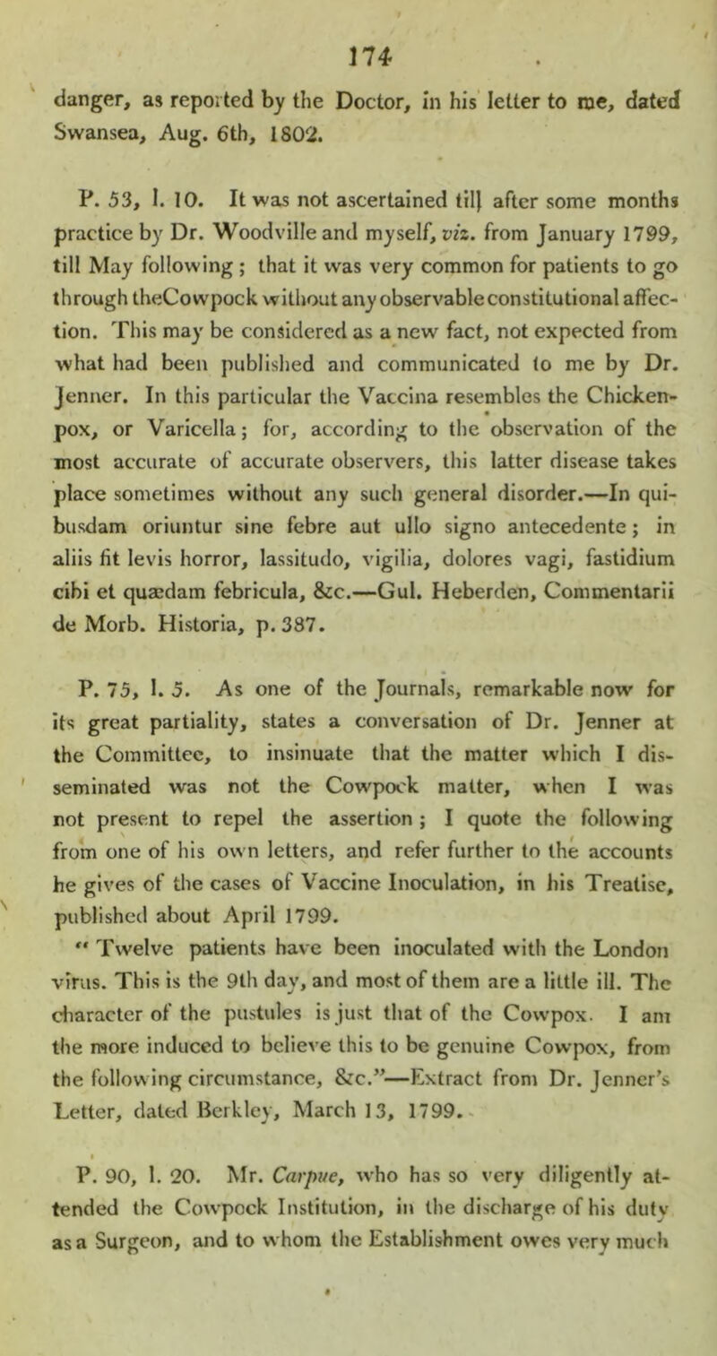 danger, as reported by the Doctor, in his letter to me, dated Swansea, Aug. 6th, 1802. P. 53, I. 10. It was not ascertained til) after some months practice by Dr. Woodvilleand myself, viz. from January 1799, till May following ; that it was very common for patients to go through theCowpock without any observable constitutional affec- tion. This may be considered as a new fact, not expected from what had been published and communicated to me by Dr. jenner. In this particular the Vaccina resembles the Chicken- pox, or Varicella; for, according to the observation of the most accurate of accurate observers, this latter disease takes place sometimes without any such general disorder.—In qui- busdam oriuntur sine febre aut ullo signo antecedente; in aliis fit levis horror, lassitudo, vigilia, dolores vagi, fastidium cibi et quasdam febricula, &c.—Gul. Heberden, Commentarii de Morb. Historia, p.387. P. 75, I. 5. As one of the Journals, remarkable now for its great partiality, states a conversation of Dr. Jenner at the Committee, to insinuate that the matter which I dis- seminated was not the Cowpock matter, when I was not present to repel the assertion ; I quote the following from one of his ow n letters, and refer further to the accounts he gives of the cases of Vaccine Inoculation, in his Treatise, published about April 1799.  Twelve patients have been inoculated with the London virus. This is the 9th day, and most of them are a little ill. The character of the pustules is just that of the Cowpox. I am the more induced to believe this to be genuine Cowpox, from the follow ing circumstance, &c.”—Extract from Dr. Jenner’s Letter, dated Berkley, March 13, 1799. P. 90, 1. 20. Mr. Carpue, who has so very diligently at- tended the Cowpock Institution, in the discharge of his dutv as a Surgeon, and to whom the Establishment owes very much