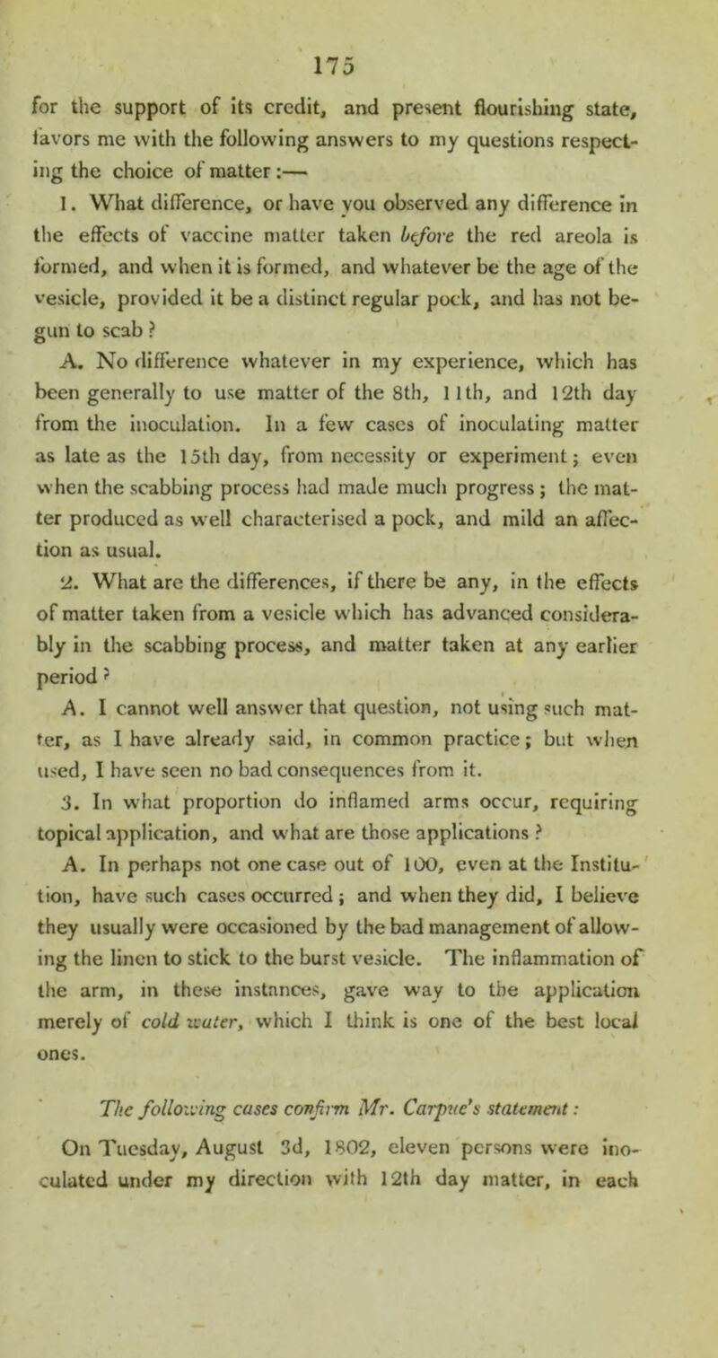 for the support of its credit, and present flourishing state, favors me with the following answers to my questions respect- ing the choice of matter:— 1. What difference, or have you observed any difference in the effects of vaccine matter taken before the red areola is formed, and when it is formed, and whatever be the age of the vesicle, provided it be a distinct regular pock, and has not be- gun to scab ? A. No difference whatever in my experience, which has been generally to use matter of the 8th, 11th, and 12th day from the inoculation. In a few cases of inoculating matter as late as the 15th day, from necessity or experiment; even when the scabbing process had made much progress ; the mat- ter produced as well characterised a pock, and mild an affec- tion as usual. 2. What are the differences, if there be any, in the effects of matter taken from a vesicle w hich has advanced considera- bly in the scabbing process, and matter taken at any earlier period ? , • A. I cannot well answer that question, not using such mat- ter, as I have already said, in common practice; but when used, I have seen no bad consequences from it. 3. In what proportion do inflamed arms occur, requiring topical application, and w hat are those applications ? A. In perhaps not one case out of 100, even at the Institu- tion, have such cases occurred ; and when they did, I believe they usually were occasioned by the bad management of allow- ing the linen to stick to the burst vesicle. The inflammation of the arm, in these instances, gave way to the application merely of cold icuter, which I think is one of the best local ones. The folloiiing cases confirm Mr. Carpuc’s statanoit: On Tuesday, August 3d, 1802, eleven persons were ino- culated under my direction with 12th day matter, in each
