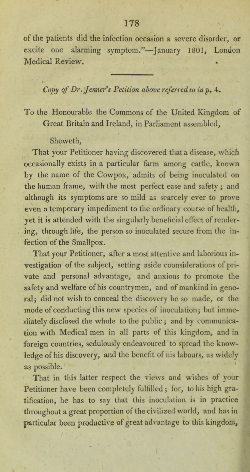 of the patients did the infection occasion a severe disorder, or excite one alarming symptom.”—January 1801, London Medical Review. Copy of Dr. 'Jenner*s Petition above referred to in y, 4-. To the Honourable the Commons of the United Kingdom of Great Britain and Ireland, in Parliament assembled, Sheweth, That your Petitioner having discovered that a disease, which occasionally exists in a particular farm among cattle, known by the name of the Cowpox, admits of being inoculated on the human frame, with the most perfect ease and safety ; and although its symptoms are so mild as scarcely ever to prove even a temporary impediment to the ordinary course of health, yet it is attended with the singularly beneficial effect of render- ing, through life, the person so inoculated secure from the in- fection of the Smallpox. That your Petitioner, after a most attentive and laborious in- vestigation of the subject, setting aside coonsideralions of pri- vate and personal advantage, and anxious to promote the safety and welfare of his countrymen, and of mankind in gene- ral; did not wish to conceal the discovery he so made, or the mode of conducting this new species of inoculation; but imme- diately disclosed the whole to the public ; and by communica- tion with Medical men in all parts of this kingdom, and in foreign countries, sedulously endeavoured to spread the know- ledge of his discovery, and the benefit of his labours, as widely as possible. That in this latter respect the views and wishes of your Petitioner have been completely fulfilled ; for, to his high gra- tification, he has to say that this inoculation is in practice throughout a great proportion of the civilized world, and has in particular been productive of great advantage to this kingdom,