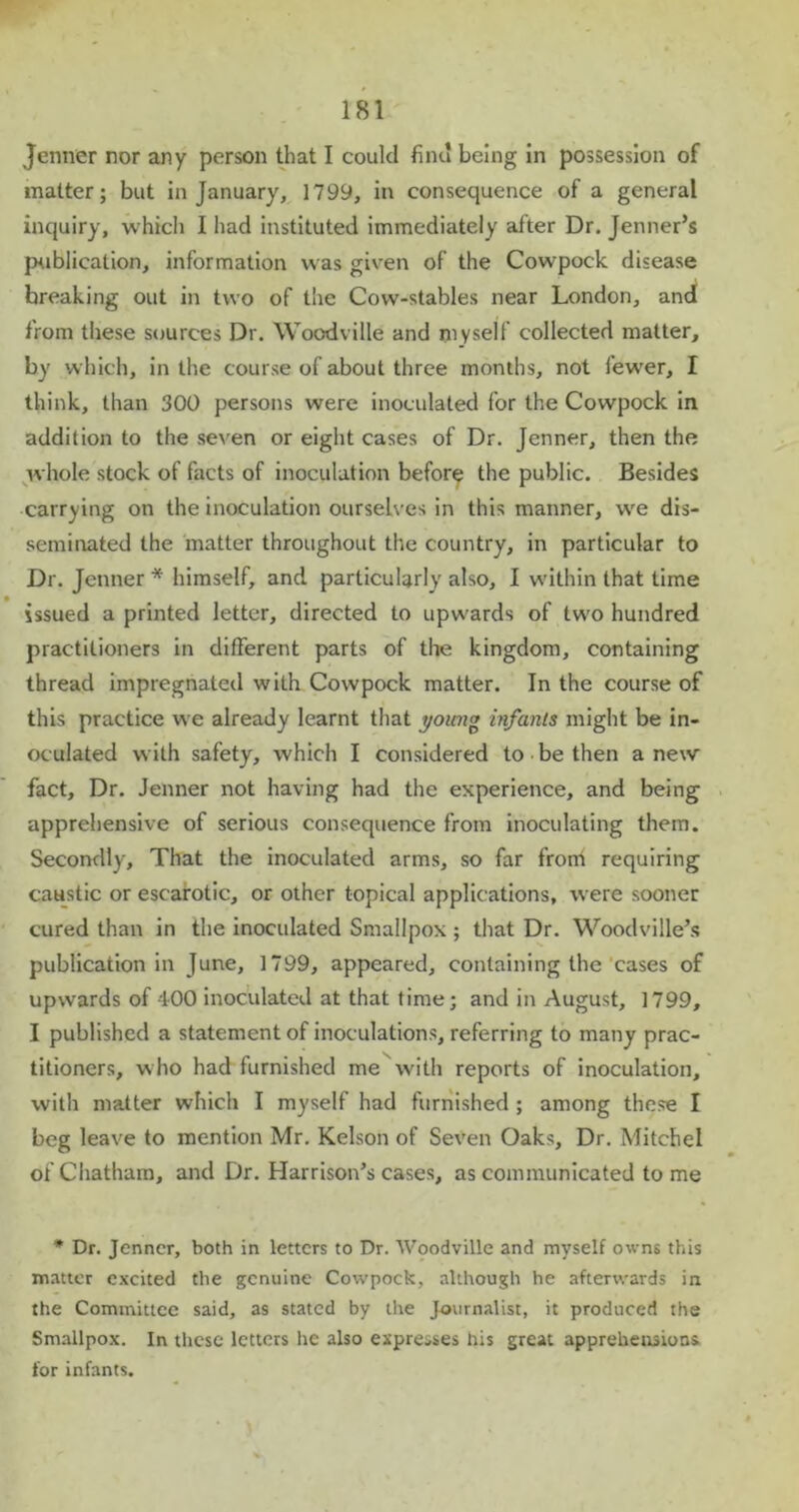 Jenner nor any person that I could find being In possession of matter; but in January, 1799, in consequence of a general inquiry, which I had instituted immediately after Dr. Jenner’s publication, information was given of the Cowpock disease breaking out in two of tiie Cow-stables near London, and from these sources Dr. Woodville and myself collected matter, by which, in the course of about three months, not fewer, I think, than 300 persons were inoculated for the Cowpock in addition to the seven or eight cases of Dr. Jenner, then the whole stock of facts of inoculation before the public. Besides carrying on the inoculation ourselves in this manner, we dis- seminated the matter throughout the country, in particular to Dr. Jenner * himself, and particularly also, I within that time issued a printed letter, directed to upwards of two hundred practitioners in different parts of the kingdom, containing thread impregnated with Cowpock matter. In the course of this practice we already learnt that young infants might be in- oculated with safety, which I considered to be then anew fact. Dr. Jenner not having had the experience, and being apprehensive of serious consequence from inoculating them. Secondly, That the inoculated arms, so far from requiring caustic or escarotic, or other topical applications, were sooner cured than in the inoculated Smallpox ; that Dr. Woodville’s publication in June, 1799, appeared, containing the cases of upwards of 400 inoculated at that time; and in August, 1799, I published a statement of inoculations, referring to many prac- titioners, who had furnished me with reports of inoculation, with matter which I myself had furnished ; among these I beg leave to mention Mr. Kelson of Seven Oaks, Dr. Mitchel of Chatham, and Dr. Harrison’s cases, as communicated to me * Dr. Jenner, both in letters to Dr. Woodville and myself owns this matter excited the genuine Cowpock, although he afterwards in the Committee said, as stated by the Journalist, it produced the Smallpox. In these letters he also expresses his great apprehensions for infants.