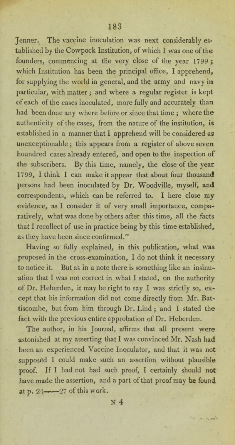 ‘Jenner. The vaccine inoculation was next considerably es- tablished by the Cowpock Institution, of which I was one of the founders, commencing at the very close of the year 1799 ; which Institution has been the principal office, I apprehend, for supplying the world in general, and the army and navy in particular, with matter ; and where a regular register is kept of each of the cases inoculated, more fully and accurately than bad been done any where before or since that time ; where the authenticity of the cases, from the nature of the institution, is established in a manner that I apprehend will be considered as unexceptionable ; this appears from a register of above seven houndred cases already entered, and open to the inspection of the subscribers. By this time, namely, the close of the year 1799, I think I can make it appear that about four thousand persons had been inoculated by Dr. Woodville, myself, and correspondents, which can be referred to. I here close my evidence, as I consider it of very small importance, compa- ratively, w'hat was done by others after this time, all the facts that I recollect of use in practice being by this time established, as they have been since confirmed.” Having so fully explained, in this publication, what wras proposed in the cross-examination, I do not think it necessary to notice it. But as in a note there is something like an insinu- ation that I was not correct in what I stated, on the authority of Dr. Heberden, it may be right to say I wras strictly so, ex- cept that his information did not come directly from Mr. Bat- tiscombe, but from him through Dr. Lind ; and I stated the fact with the previous entire approbation of Dr. Heberden. The author, in his Journal, affirms that all present wrere astonished at my asserting that I was convinced Mr. Nash had been an experienced Vaccine Inoculator, and that it was not supposed I could make such an assertion without plausible proof. If I had not had such proof, I certainly should not have made the assertion, and a part of that proof may be found at p. 21——27 of this work. N 4