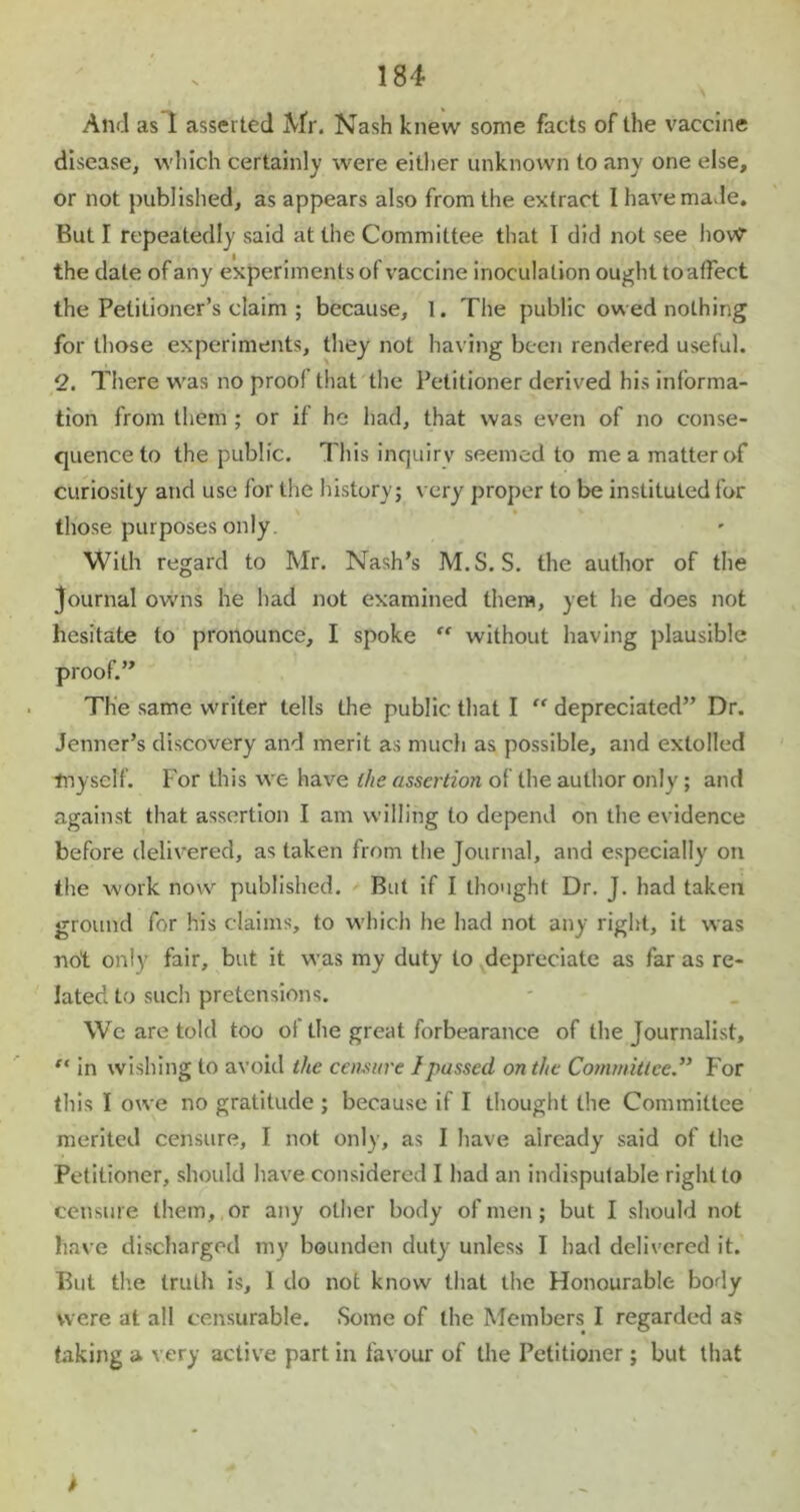 And as 1 asserted Mr. Nash knew some facts of the vaccine disease, which certainly were either unknown to any one else, or not published, as appears also from the extract I have made. But I repeatedly said at the Committee that I did not see how the date of any experiments of vaccine inoculation ought to affect the Petitioner’s claim ; because, 1. The public owed nothing for those experiments, they not having been rendered useful. 2. There was no proof that the Petitioner derived his informa- tion from them ; or if he had, that was even of no conse- quence to the public. This inquiry seemed to me a matter of curiosity and use for the history; very proper to be instituted for those purposes only With regard to Mr. Nash’s M.S. S. the author of the Journal owns he had not examined them, yet he does not hesitate to pronounce, I spoke “ without having plausible proof.” The same writer tells the public that I “ depreciated” Dr. Jenner’s discovery and merit as much as possible, and extolled tnyself. For this we have the assertion of the author only; and against that assertion I am willing to depend on the evidence before delivered, as taken from the Journal, and especially on the work now published. But if I thought Dr. J. had taken ground for his claims, to which he had not any right, it was not only fair, but it was my duty to depreciate as far as re- lated to such pretensions. We are told too of the great forbearance of the Journalist, ft in wishing to avoid the censure I passed on the Committee.” For this I owe no gratitude ; because if I thought the Committee merited censure, I not only, as I have already said of the Petitioner, should have considered I had an indisputable right to censure them, or any other body of men ; but I should not have discharged my bounden duty unless I had delivered it. But the truth is, 1 do not know that the Honourable body were at all censurable. Some of the Members I regarded as taking a very active part in favour of the Petitioner; but that >