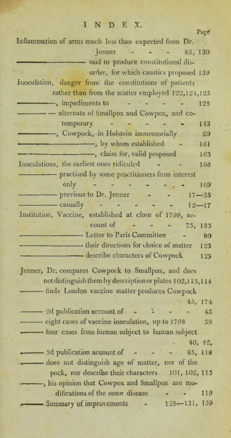 / Pag<* * Inflammation of arms much less than expected from Dr. Jenner 85, 130 —-1 said to produce constitutional dis- order, for which caustics proposed 139 Inoculation, danger from the constitutions of patients rather than from the matter employed 122,121,125 —— '■ , impediments to - - - - 123 • alternate of Smallpox and Covvpox, and co- temporary - - - - - |43 ■■ —, Cowpock, in Holstein immemorially 29 • — , by whom established - 161 , claim for, valid proposed 163 Inoculations, the earliest ones ridiculed - - 168 practised by some practitioners from interest only - - - - - . - 169 previous to Dr. Jenner - - 17—35 casually - 12—17 Institution, Vaccine, established at close of 1799, ac- count of - - - 75, 183 Letter to Paris Committee - 80 • their directions for choice of matter 123 describe characters of Cowpock 125 jenner, Dr. compares Cowpock to Smallpox, and does notdistinguishthemby description or plates 102,1 13,114 ■ finds London vaccine matter produces Cowpock 45, 174 2d publication account of - - - - 43 • eight cases of vaccine inoculation, up to 1798 39 • four cases from human subject to human subject - 40, 42, . 3d publication account of - 85, 118 . does not distinguish age of matter, nor of the pock, nor describe their characters 101, 102, 113 ■ , his opinion that Cowpox and Smallpox are mo- difications of the same disease - - 119 , Summary of improvements - 128—131, 159