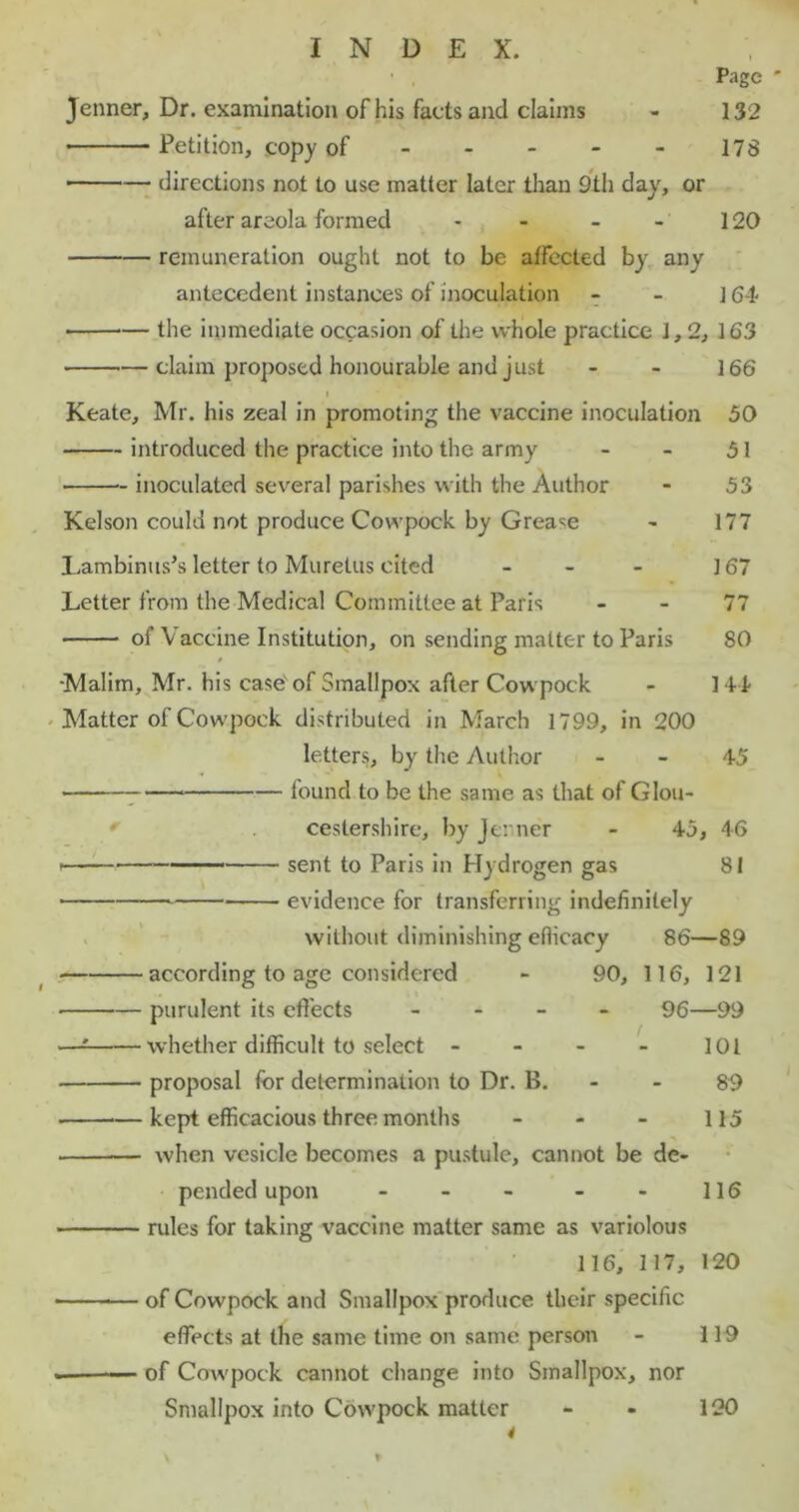 ' , Page ' Jenner, Dr. examination of his facts and claims - 132 Petition, copy of 178 ■ directions not to use matter later than 9th day, or after areola formed - - - - 120 remuneration ought not to be affected by any antecedent instances of inoculation - - ] 64 • the immediate occasion of the whole practice 1,2, 163 claim proposed honourable and just - - 166 i Keate, Mr. his zeal in promoting the vaccine inoculation 50 introduced the practice into the army - - 51 inoculated several parishes with the Author - 53 Kelson could not produce Cowpock by Grease - 177 Lambinus’s letter to Muretus cited - - 167 Letter from the Medical Committee at Paris 77 of Vaccine Institution, on sending matter to Paris SO •Malim, Mr. his case'of Smallpox after Cowpock - 141- Matter of Cowpock distributed in March 1799, in 200 letters, by the Author 45 • found to be the same as that of Glou- cestershire, by Jenner - 45, 46 sent to Paris in Hydrogen gas 81 ■ evidence for transferring indefinitely without diminishing efficacy 86—89 according to age considered - 90, 116, 121 purulent its effects - 96—99 —: whether difficult to select - - - - 101 proposal for determination to Dr. B. - 89 kept efficacious three months - - - 115 — when vesicle becomes a pustule, cannot be de- pended upon - - - - - 116 rules for taking vaccine matter same as variolous 116, 117, 120 of Cowpock and Smallpox produce their specific effects at the same time on same person - 119 . — of Cowpock cannot change into Smallpox, nor Smallpox into Cowpock matter 120