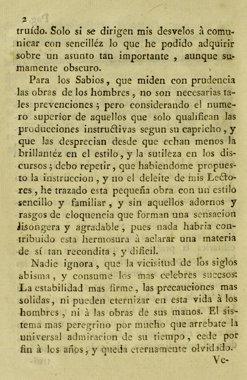 truído. Solo si se dirigen mis desvelos á comu- nicar con sencilléz lo que he podido adquirir sobre un asunto tan importante , aunque su- mamente obscuro. Para los Sabios, que miden con prudencia las obras de los hombres ^ no son necesarias ta- les prevenciones 3 pero considerando el nume- ro superior de aquellos que solo qualifican las producciones instructivas según su capricho , y que las desprecian desde que echan menos la brillantéz en el estilo, y la sutileza en los dis- cursos 5 debo repetir, que habiéndome propues- to la instrucción , y no el deleite de mis LeCto- res , he trazado esta pequeña obra con un estilo sencillo y familiar , y sin aquellos adornos y rasgos de eloquencia que forman una sensación iisongera y agradable , pues nada habría con- tribuido esta hermosura á aclarar una materia de sí tan recóndita , y difícil. Nadie ignora , que la vicivsitiid de los siglos abisma , y consume los mas celebres sucesos: La estabilidad mas fírme, las precauciones mas solidas, ni pueden eternizar en esta vida á los hombres , ni á las obras de sus manos. El sis- tema mas peregrino por mucho que arrebate la universal admiración de su tiempo, cede por fin á los años, y queda eternamente olvidado. Ve-