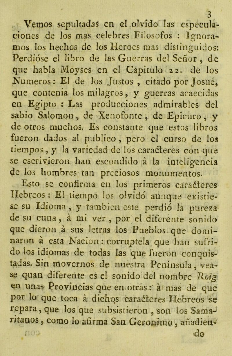 Vemos sepultadas en el olvido las especula- ciones de los mas celebres Filósofos : Ignora- mos los hechos de los Héroes mas distinguidos: Perdióse el libro de las Guerras del Señor , de que habla Moyses en el Capitulo 22. de los Números: El de los Justos , citado por Josué, que contenia los milagros, y guerras acaecidas en Egipto : Las producciones admirables del sabio Salomón, de Xenofonte , de Epicuro, y de otros muchos. Es constante que estos libros fueron dados al publico, pero el curso de los tiempos, y la variedad de los caraéieres con que se escrivieron han escondido á la inteligencia de los hombres tan preciosos monumentos. Esto se confirma en los primeros caraéleres Hebreos: El tiempo los olvidó aunque existie- se su Idioma , y también este perdió la pureza de su cuna, á mi ver, por el diferente sonido que dieron á sus letras los Pueblos que domi- naron á esta Nación: corruptela que han sufri- do los idiomas de todas las que fueron conquis- tadas. Sin movernos de nuestra Peninsula, véa- se quan diferente es el sonido del nombre Roig en unas Provincias que en otras: á mas de que por lo que toca á dichos caraéteres Hebreos se repara, que los que subsistieron , son los Sama- ntanos, como lo afirma San Gerónimo j añadien- do