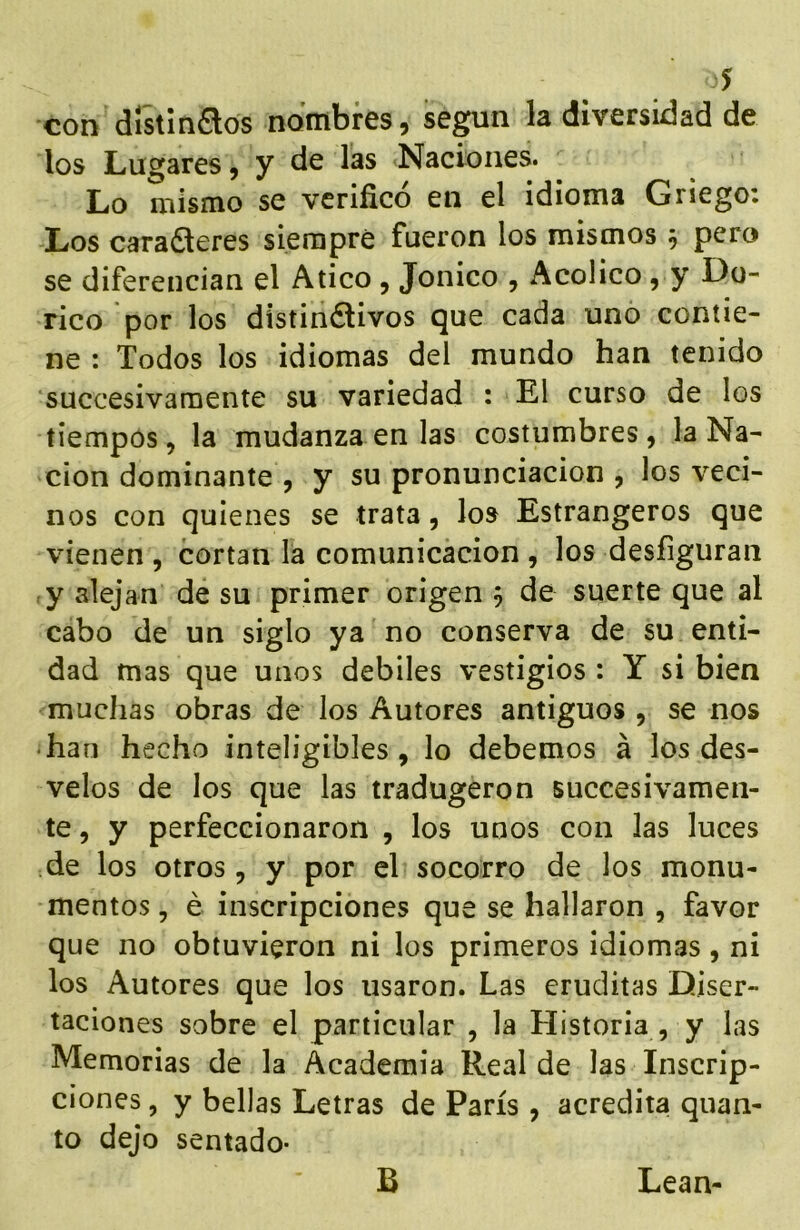 con distmaos nombres, se^ii la diversidad de los Lugares, y de las Naciones. Lo mismo se verificó en el idioma Griego: Los cara6teres siempre fueron los mismos 5 pero se diferencian el Atico, Jonico , Acolico, y Dó- rico por los distindlivos que cada uno contie- ne : Todos los idiomas del mundo han tenido succesivamente su variedad : El curso de los tiempos, la mudanza en las costumbres, la Na- ción dominante , y su pronunciación , los veci- nos con quienes se trata, los Estrangeros que vienen , cortan la comunicación , los desfiguran y alejan de su primer origen 5 de suerte que al cabo de un siglo ya no conserva de su enti- dad mas que unos débiles vestigios : Y si bien muchas obras de los Autores antiguos , se nos • han hecho inteligibles, lo debemos á los des- velos de los que las tradugeron succesivamen- te , y perfeccionaron , los unos con las luces de los otros, y por el socorro de los monu- mentos, é inscripciones que se hallaron , favor que no obtuvieron ni los primeros idiomas, ni los Autores que los usaron. Las eruditas Diser- taciones sobre el particular , la Historia , y las Memorias de la Academia Real de las Inscrip- ciones , y bellas Letras de París , acredita quan- to dejo sentado- B Lean-