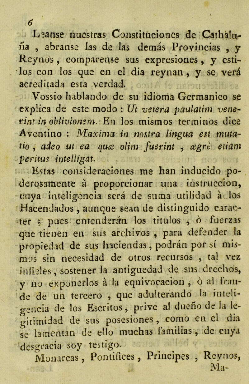 L?anse nuestras Constituciones de Cathálu- ña , ábranse las de las demás Provincias , y Reyaos, compárense sus expresiones, y esti- los con los que en el dia reynan , y se verá acreditada esta verdad. Vossio hablando de su idioma Germánico se explica de este modo : Ut vetera paulatim vene- rint in oblivionem. En los mismos términos dice Aventino : Maxima in nostra lingua est muta- tio , adeo ut ea quce olim fuerint , ¿egre etiam peritus intelHgat. Estas consideraciones me han inducido po- derosamente á proporcionar una instrucción, cuya inteligencia será de suma utilidad á los Hacendados , aunque sean de distinguido carác- ter 9 pues entenderán los títulos , ó fuerzas que tienen en sus archivos , para defender la propiedad de sus haciendas, podrán por sí mis- mos sin necesidad de otros recursos , tal vez infieles, sostener la antigüedad de sus drechos, y no exponerlos á la equivocación , ó al frau- de de un tercero , que adulterando la inteli- gencia de los Escritos, prive al dueño de la le- gitimidad de sus posesiones, como en el dia se lamentan de ello muchas familias, de cuya desgracia soy testigo. Monarcas, Poniifices, Principes , Reynos, Ma-