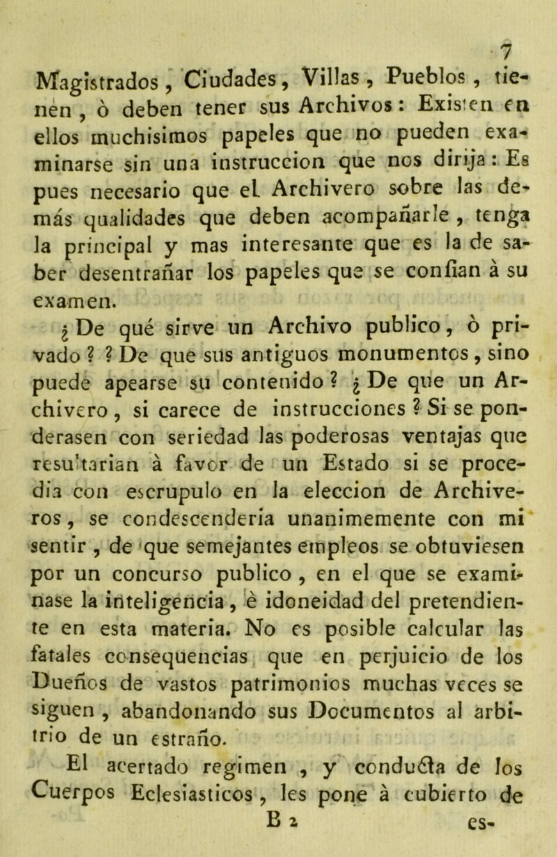 Magistrados, Ciudades, Villas, Pueblos, tie- nen, ó deben tener sus Archivos: Exisieii en ellos muchisinios papeles que no pueden exa- minarse sin una instrucción que nos dirija: Es pues necesario que el Archivero sobre las de- más qualidades que deben acompañarle , tenga la principal y mas interesante que es la de sa- ber desentrañar los papeles que se confian a su examen. ¿ De qué sirve un Archivo publico, o pri- vado ? ? De que sus antiguos monumentos , sino puede apearse su contenido? ¿De que un Ar- chivero, si carece de instrucciones ? Si se pon- derasen con seriedad las poderosas ventajas que resultarían á favor de un Estado si se proce- día con escrúpulo en la elección de Archive- ros , se condescendería unánimemente con mi sentir , de «que semejantes empleos se obtuviesen por un concurso publico , en el que se exami^ nase la iriteligeiicia, 'é idoneidad del pretendien- te en esta materia. No es posible calcular las fatales consequencias que en perjuicio de los Dueños de vastos patrimonios muchas veces se siguen , abandonando sus Documentos al arbi- trio de un estraño. El acertado regimen , y conduéla de los Cuerpos Eclesiásticos , les pone á cubierto de B z es-