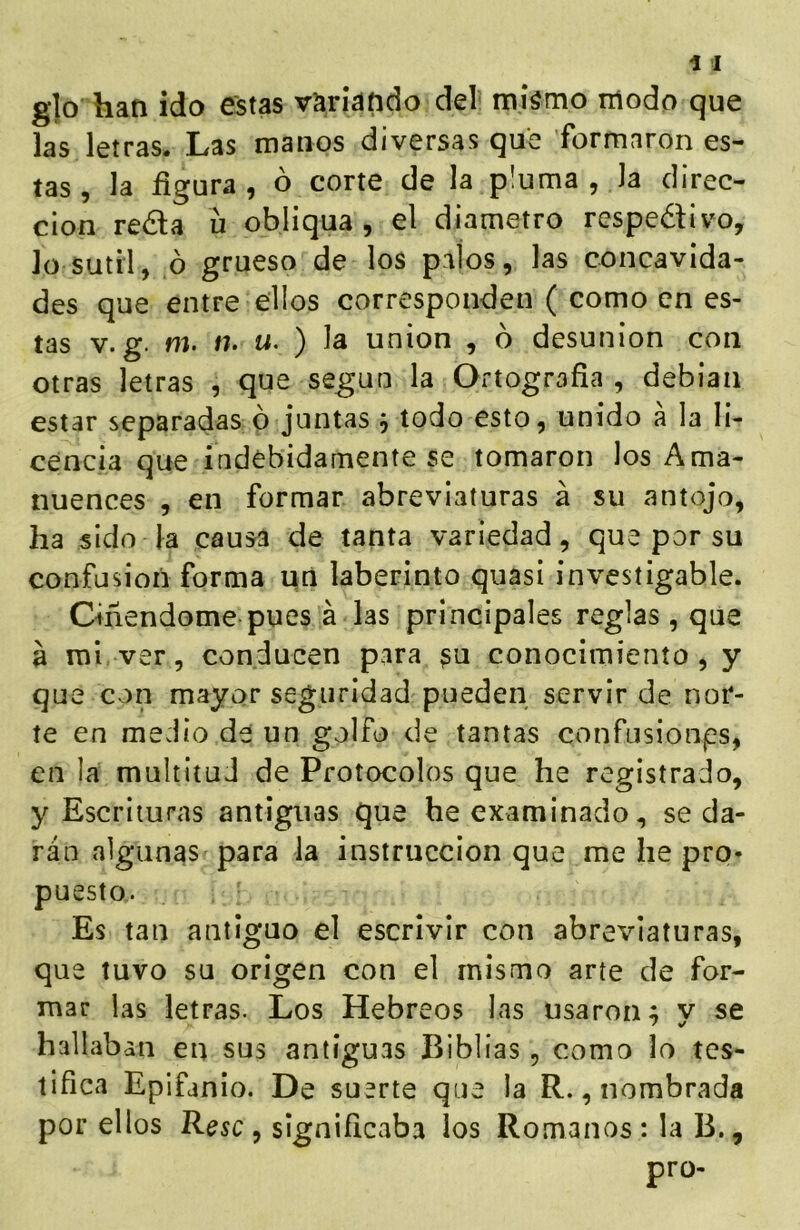 glo han ido estas variando del míámo modo que las letras. Las manos diversas que formaron es- tas , la figura, ó corte de la pluma , la direc- ción reda u obliqua , el diámetro respedivo, lo sutil, ó grueso de los palos, las concavida- des que entre ellos corresponden ( como en es- tas V. g. m. n. u. ) la unión , b desunión con otras letras , que según la Ortografía , debían estar separadas ó juntas ó todo esto, unido á la li- cencia que indebidamente se tomaron los Ama- nuences , en formar abreviaturas á su antojo, ha sido la causa de tanta variedad, que por su confusión forma qn laberinto quasi ínvesíigable. Ciñendome pues á las principales reglas , que a rol ver, conducen para ^u conocimiento, y que con mayor seguridad pueden servir de nor- te en medio de un golfo de tantas confusionps, en la multitud de Protocolos que he registrado, y Escrituras antiguas que he examinado, seda- rán algunas para la instrucción que me he pro* puesto. Es tan antiguo el escrivir con abreviaturas, que tuvo su origen con el mismo arte de for- mar las letras. Los Hebreos las usaron; v se hallaban en sus antiguas Biblias, como lo tes- tifica Epifanio. De suerte qne la R., nombrada por ellos Resc y significaba los Romanos: la B.,