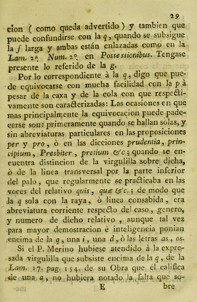 19 clon ( como queda advertido) y también que puede confundirse con la q, quando se subsigue la / larga y arabas están enlazadas como en la Lam. 2» Num. z^. en Possessionibus. Tengase presente lo referido de la g. Por lo correspondiente h )a digo que pue- de equivocarse con mucha facilidad con la p a pesar de la caxa y de la cola con que respedi- vamente son caraé^erizadasi Las ocasiones en que mas principalmente la equivocación puede pade- cerse son: primeramente quando se hallan solas, y sin abreviaturas particulares en las proposiciones per y pro, ó en las dicciones prudentia, prin- cipium, Presbiter , pretium ^ quando se en- cuentra distinción de la virgulilla sobre dicha, ó de la linea transversal por la parte inferior del palo, que regularmente se pra6íicaba en las voces del relativo quis ^ quce&'c.j de modo que Ja q sola con la raya, ó linea consabida , era abreviatura corriente respedo dei caso, genero, y numero de dicho relativo , aunque tal vez para mayor demostración é inteligencia ponian encima de la g , una i, una d ^ ó Jos letras as, os. Si el P. Merino hubiese atendido á la expre- sada virgulilla que subsiste encima déla de la Lam. 17. pag. 154. de su Obra que él califica de una a, no hubiera notado la ^ falta que so- E bre