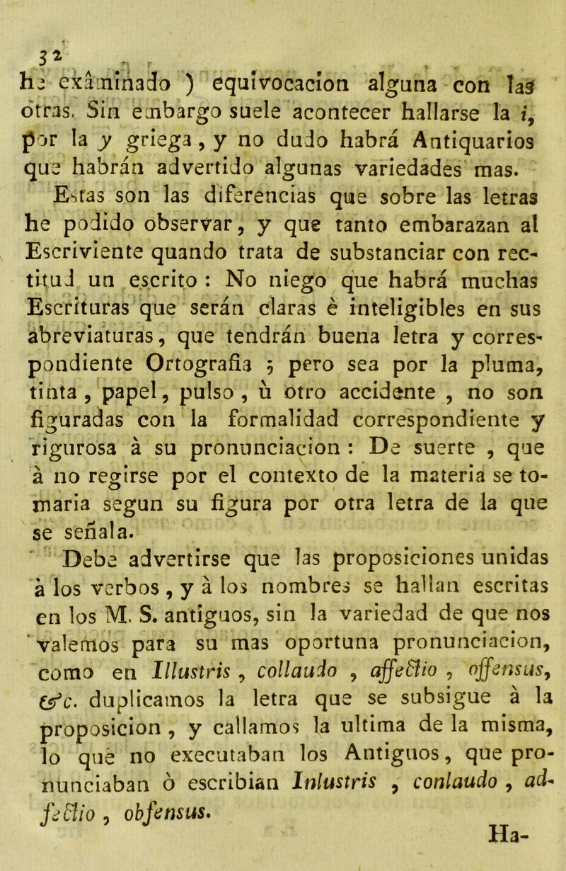 h-' exainíñado ) equivocación alguna con laá otras. Sin einbargo suele acontecer hallarse la i, por la y griega, y no dudo habrá Antiquarios que habrán advertido algunas variedades mas. Estas son las diferencias que sobre las letras he podido observar, y que tanto embarazan al Escriviente quando trata de substanciar con rec- titud un escrito : No niego que habrá muchas Escrituras que serán claras é inteligibles en sus abreviaturas, que tendrán buena letra y corres- pondiente Ortografía 5 pero sea por la pluma, tinta, papel, pulso, u otro accidente , no son figuradas con la formalidad correspondiente y rigurosa á su pronunciación : De suerte , que á no regirse por el contexto de la materia se to- marla según su figura por otra letra de la que se señala. Debe advertirse que las proposiciones unidas a los verbos , y á los nombres se hallan escritas en los M. S. antiguos, sin la variedad de que nos ' valemos para su mas oportuna pronunciación, como en Illustris, collauio , affe&io , offensus, C^c. duplicamos la letra que se subsigue á la proposición , y callamos la ultima de la misma, lo que no executaban los Antiguos, que pro- nunciaban ó escribían Inlustris , conlaudo , ad^ fddlio , obfinsus. Ha-