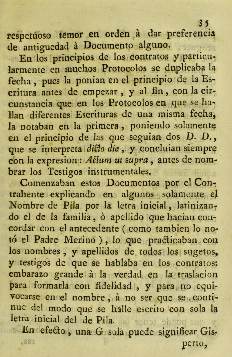 3 5 respetúoso temor en orden á dar preferencia de antigüedad á Documento alguno. En los principios de los contratos y particu- larmente en muchos Protocolos se duplicaba la fecha, pues la ponían en el principio de la Es- critura antes de empezar , y al fin, con la cir- cunstancia que en los Protocolos en que se ha- llan diferentes Escrituras de una misma fecha, la notaban en la primera, poniendo solamente en el principio de Jas que seguían dos D. D,, que se interpreta diBo die, y concluían siempre con la expresión: ABum ut supra, antes de nom- brar los Testigos instrumentales. Comenzaban estos Documentos por el Con- trahente explicando en algunos solamente el Nombre de Pila por la letra inicial, latinizan- do el de la familia, ó apellido que hacían con- cordar con el antecedente ( como también lo no- tó el Padre Merino ) , lo que pra6licaban con los nombres , y apellidos de todos los sugetos, y testigos de que se hablaba en los contratos: embarazo grande á Ja verdad en la traslación para formarla con fidelidad , y para no equi- vocarse en el nombre, á no ser que se conti- nué del modo que se halle escrito 'con sola la letra inicial del de Pila. En efecto , una G sola puede significar Gis-