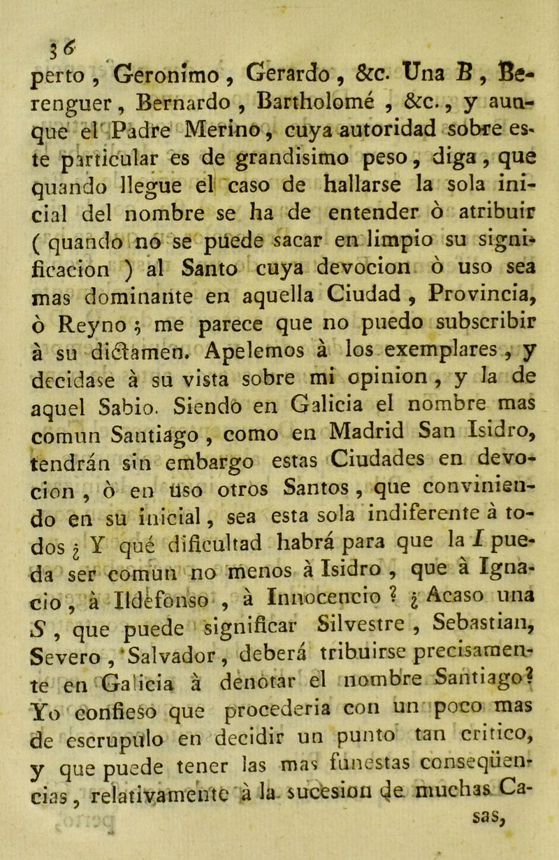 5 . perto 5 Gerónimo 9 Gerardo 9 Scc. Una B 9 Be- renguer, Bernardo 9 Bartholomé 9 &c., y aun- que el Padre Merino 9 cuya autoridad sobre es« te particular es de grandísimo peso 9 diga, que quando llegue el caso de hallarse la sola ini- cial del nombre se ha de entender ó atribuir ( quando no se püede sacar en limpio su signi- ficación ) al Santo cuya devoción ó uso sea mas dominante en aquella Ciudad 9 Provincia, ó Reyno 5 me parece que no puedo subscribir á su difamen. Apelemos á los exemplares 9 y decídase á su vista sobre mi opinión , y la de aquel Sabio. Siendo en Galicia el nombre mas común Santiago , como en Madrid San Isidro, tendrán sin embargo estas Ciudades en devo- ción 9 ó en liso otros Santos , que convinien- do en su inicial, sea esta sola indiferente á to- dos 2 Y qué dificultad habrá para que la I pue- da ser común no menos a Isidro , que a Igna- cio 9 á Ildefonso 9 á Innocencio ? ¿ Acaso una S 9 que puede significar Silvestre 9 Sebastian, Severo , ‘Salvador, deberá tribuirse precisamen- te en Galicia á denotar el nombre Santiago? Yo confieso que procedería con un poco mas de escrúpulo en decidir un punto tan critico, y que puede tener las mas funestas conseqüen- cias 9 reiatiyamente á la sucesión muchas. Ca- sas,