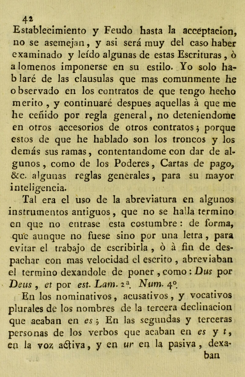 4^ Establecimiento y Feudo hasta la accéptacion, no se asemejan, y asi será muy del caso haber examinado y leído algunas de estas Escrituras , ó a lómenos imponerse en su estilo. Yo solo ha- b laré de las clausulas que mas comunmente he observado en los contratos de que tengo hecho mérito , y continuaré después aquellas á que me he ceñido por regla general, no deteniéndome en otros accesorios de otros contratos 5 porque estos de que he hablado son los troncos y los demás sus ramas, contentándome con dar de al- gunos , como de los Poderes, Cartas de pago, &c. algunas reglas generales, para su mayor inteligencia. Tal era el uso de la abreviatura en algunos instrumentos antiguos, que no se halla termino en que no entrase esta costumbre : de forma, qu'e aunque no fuese sino por una letra , para evitar el trabajo de escribirla , ó á fin de des- pachar con mas velocidad el escrito , abreviaban el termino dexandole de poner , como; Dus por Ueus , et por est Lam. Num. 4° En los nominativos, acusativos, y vocativos plurales de los nombres de la tercera declinación que acaban en es j En las segundas y terceras personas de los verbos que acaban en es y t ^ en la voz. aéliva, y en ur en la pasiva, dexa-