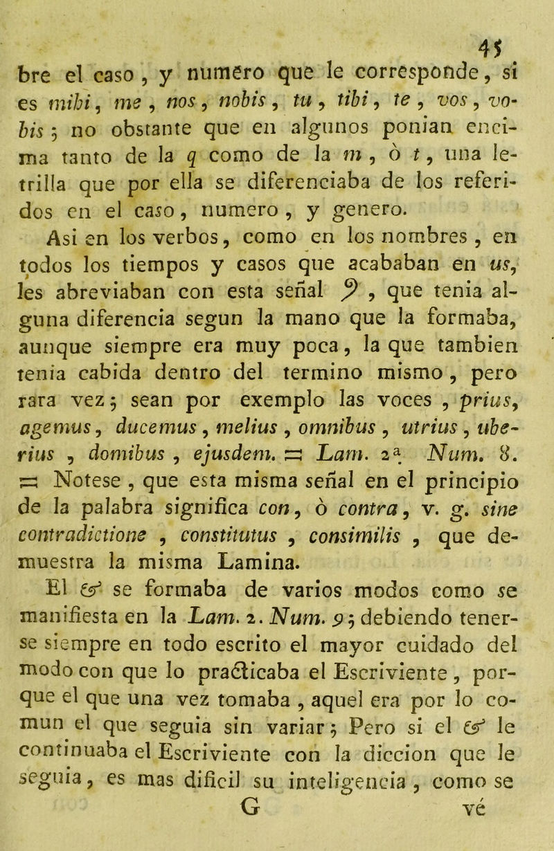 4S bre el caso, y numero que le corresponde, si es mihi, me , nos, nobis , tu , tibi, te , vos, his 5 no obstante que en algunos ponían enci- ina tanto de la q como de Ja m , ó í, una le- trilla que por ella se diferenciaba de los referi- dos en el caso, numero , y genero. Asien los verbos 5 como en los nombres , en todos los tiempos y casos que acababan en ns, les abreviaban con esta señal ^ , que tenia al- guna diferencia según la mano que Ja formaba, aunque siempre era muy poca, la que también tenia cabida dentro del termino mismo , pero rara vez 5 sean por exemplo las voces , prius^ agemus, ducemus, melius , ómnibus , utrius , ube- rius 5 domibus , ejusdem, s Lam. 2^ Num, 8. ^ Nótese , que esta misma señal en el principio de la palabra significa con, ó contra, v. g. sine contradictione , constitutus , consimilis , que de- muestra la misma Lamina. El ^ se formaba de varios modos como se manifiesta en la Lam. 2. Num. 5? 5 debiendo tener- se siempre en todo escrito el mayor cuidado del modo con que lo pradlicaba el Escriviente , por- que el que una vez tomaba , aquel era por lo co- mún el que seguía sin variar 5 Pero si el Gr’ le continuaba el Escriviente con Ja dicción que Je seguía, es mas difícil su inteligencia , como se G vé