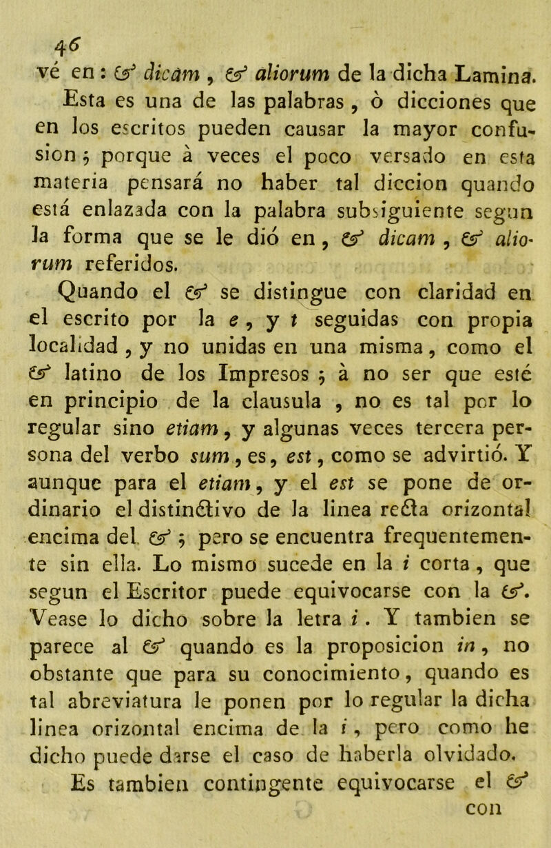 4^ vé en : íy dicám , aliorum de la dicha Lamina. Esta es una de las palabras , ó dicciones que en los escritos pueden causar la mayor confu- sión 5 porque á veces el poco versado en esfa materia pensará no haber tal dicción quando está enlazada con la palabra subsiguiente según la forma que se le dio en, Cf dicam , Cs aliO' rum referidos. Quando el se distingue con claridad en el escrito por la ^ , y t seguidas con propia localidad , y no unidas en una misma, como el latino de los Impresos 5 á no ser que esté en principio de la clausula , no es tal por lo regular sino etiam, y algunas veces tercera per- sona del verbo sum, es, est, como se advirtió. Y aunque para el etiam, y el est se pone de or- dinario el distinélivo de la linea reéla orizontal encima del, Csf 5 pero se encuentra frequentemen- te sin ella. Lo mismo sucede en la i corta, que según el Escritor puede equivocarse con la Vease lo dicho sobre la letra i. Y también se parece al ^ quando es la proposición in, no obstante que para su conocimiento, quando es tal abreviatura le ponen por lo regular la dicha linea orizontal encima de la i, pero como he dicho puede darse el caso de haberla olvidado. Es también contingente equivocarse el con