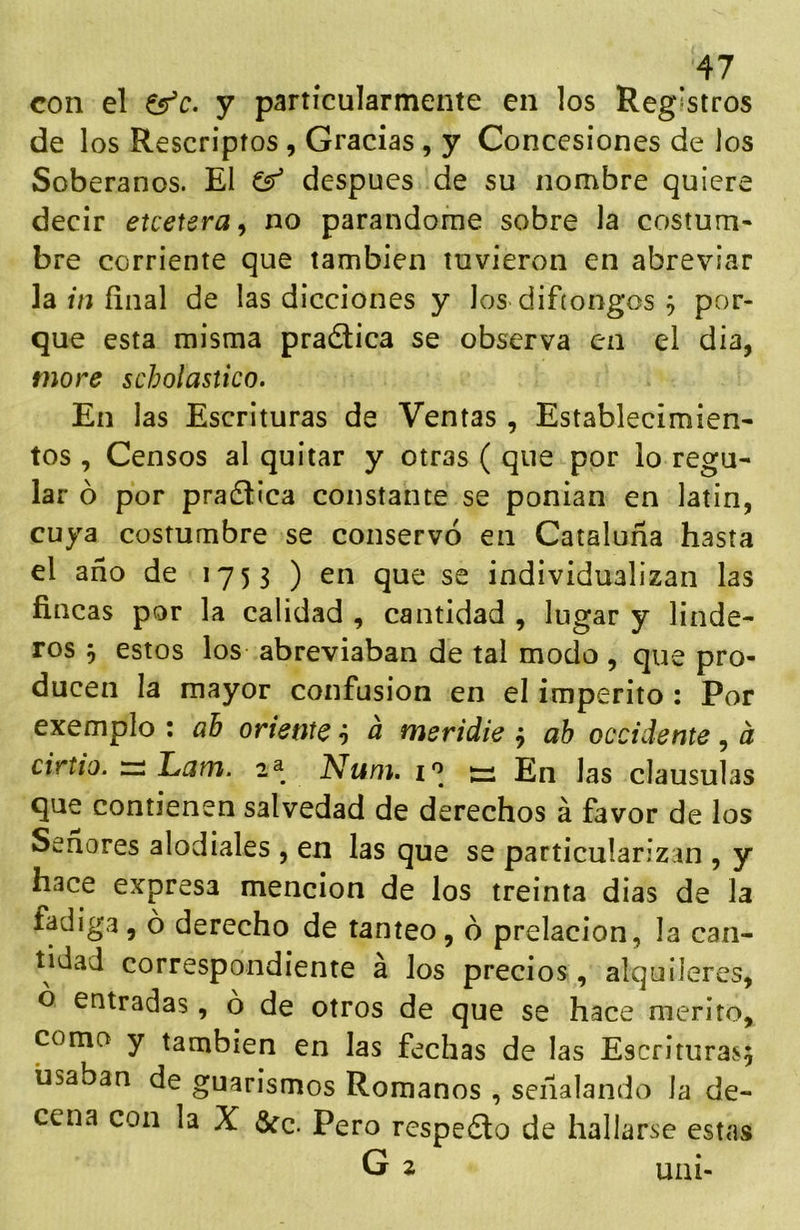 con el ^c. y particularmente en los Registros de los Rescriptos , Gracias, y Concesiones de los Soberanos. El después de su nombre quiere decir etcetera^ no parándome sobre la costum- bre corriente que también tuvieron en abreviar la úí final de las dicciones y los difíongos ^ por- que esta misma pradlica se observa en el día, more scholastico. En las Escrituras de Ventas, Establecimien- tos , Censos al quitar y otras ( que por lo regu- lar ó por pradlica constante se ponían en latín, cuya costumbre se conservó en Cataluña hasta el año de 1753 ) en que se individualizan las fincas por la calidad , cantidad , lugar y linde- ros 5 estos los abreviaban de tal modo , que pro- ducen la mayor confusión en el imperito : Por exemplo : ah oriente ó ^ meridie ^ ah occidente ^ á cirtio. :zi Lam. 2^ Num. tü En las clausulas que contienen salvedad de derechos á favor de los Señores alodiales , en las que se particularizan , y hace expresa mención de los treinta dias de la fadiga, o derecho de tanteo, ó prelacion, la can- tidad correspondiente á los precios , alquileres, ó entradas, ó de otros de que se hace mérito, coma y también en las fechas de las Escrituras^ usaban de guarismos Romanos , señalando la de- cena con la X &c. Pero respedlo de hallarse estas G 2 uai-