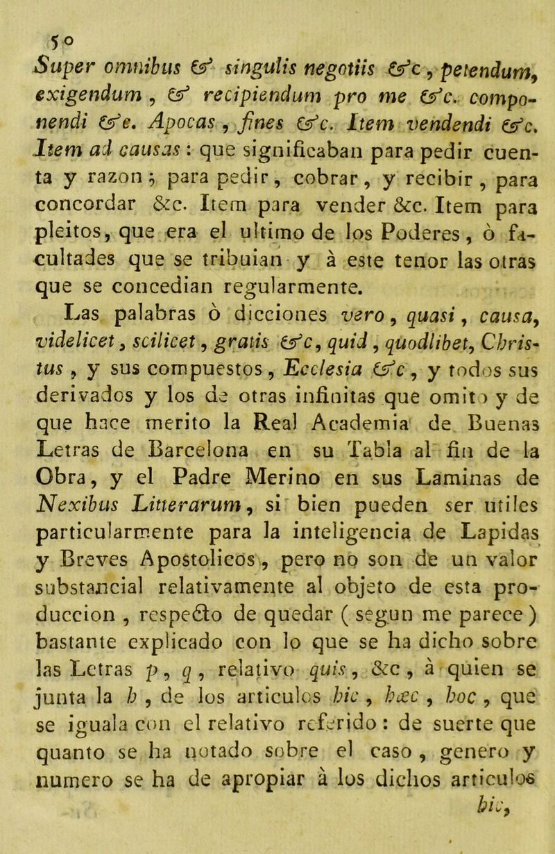 Super ómnibus singulis negotiis Csr’c , petendum^ exigendum , recipiendum pro me (^c. compo- rienái Apocas , fines C^c. Item vendendi es¡^c. Item ad causas : que significaban para pedir cuen- ta y razona para pedir, cobrar, y recibir, para concordar &c. Item para vender &c. Item para pleitos, que era el ultimo de los Poderes, ó fa- cultades que se tribuían y á este tenor las otras que se concedian regularmente. Las palabras ó dicciones vero, quasi, causa^ videlicety scilicet, gratis efe, quid, quodlibet, Cbris- tus , y sus compuestos, Ecelesia , y todos sus derivados y los de otras infinitas que omito y de que hace mérito la Real Academia de Buenas Letras de Barcelona en su Tabla al fin de la Obra, y el Padre Merino en sus Laminas de Nexibus Litterarum^ si bien pueden ser útiles particularmente para la inteligencia de Lapidas y Breves Apostólicos, pero nq son de un valor substancial relativamente al objeto de esta pro- ducción , rcspedlo de quedar ( según me parece) bastante explicado con lo que se ha dicho sobre las Letras p, relativo quis, &c , á quien se junta la h , de los articules hic , hcec , hoc , que se iguala con el relativo referido: de suerte que quanto se ha notado sobre el caso , genero y numero se ha de apropiar á los dichos articulos