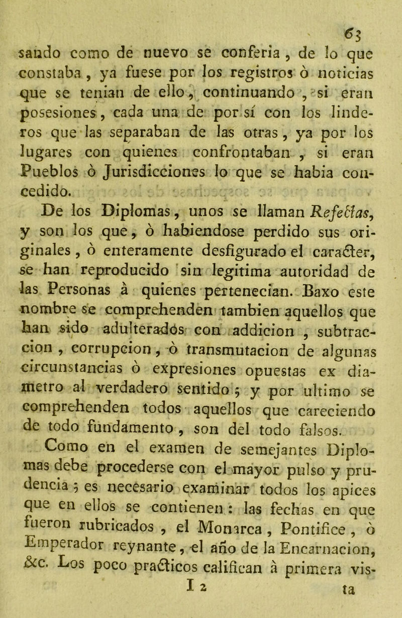 ^5 salido como de nuevo se conferia , de lo que constaba , ya fuese por los registros ó noticias que se tenian de ello, continuando , si eran posesiones, cada una de por sí con los linde- ros que las separaban de las otras, ya por los lugares con quienes confrontaban , si eran Pueblos ó Jurisdicciones lo que se había con- cedido. De los Diplomas, unos se llaman Refetías, y son los que, ó habiéndose perdido sus ori- ginales , b enteramente desfigurado el carácter, se han reproducido 'sin legitima autoridad de las Personas á quienes pertenecían. Baxo este nombre se comprehenden también aquellos que han sido adulterados con addicion , subtrac- cion , corrupción, ó transmutación de algunas circunstancias ó expresiones opuestas ex diá- metro al verdadero sentido 5 y por ultima se comprehenden todos aquellos que careciendo de todo fundamento , son del todo falsos. Como en el examen de semejantes Diplo- mas debe procederse con el mayor pulso y pru- dencia 5 es necesario examinar todos los ápices que en ellos se contienen : las fechas en que fueron rubricados , el Monarca, Pontífice , ó Emperador reynante, el ano de la Encarnación, ¿cc. Los poco praólicos califican á primera vis- 12 ta