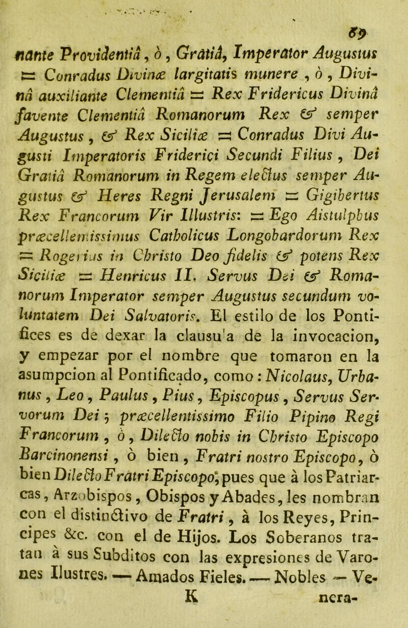 fiante ProviJenim, ó, Gratiá, Imperator Augustas tí Conradus Divince largitatis muñere , ó , Divi- tía auxiliante Clementid — Rex Fridericus Divina /avente Clementid Romanorum Rex ^ semper Augustas , Gr Rex Sicilice ;=! Conradus Divi Au- gusti hnperatoris Friderici Secundi Filias, Dei Gratid Romanorum in Regem eledíus semper Au- gustas Heres Regni Jerusalem tí Gigibertus Rex Francorum Vir lllustris: Ego Aistulpbus prcecellemissimus Catholicus Longobardorum Rex ^ Rogé fias in Christo Deo Jidelis potens Rex Sicilice tí Henricus II. Servas Dei Roma- norum Imperator semper Augustas securidum vo- luntatem Dei Salvatoris, El estilo de los Pontí- fices es de dexar la claiisu'a de la invocación, y empezar por eí nombre que tomaron en la asumpcion al Pontificado, como: Nicolaus, Urba- nas , Leo, Paulas , Plus, Episcopus, Servas Ser- vorum Dei 5 proccellentissimo Filio Pipino Regi Francorum , ó, Dileño nohis in Christo Episcopo Barcinonensi, ó bien , Fratri nostro Episcopo^ ó hi^nDileñoFratriEpiscopo’'^pues que á los Patriar- cas, Arzí)bispos, Obispos y Abades, les nombran con el distinélivo de Fratri, á los Reyes, Prin- cipes &c. con el de Hijos. Los Soberanos tra- tan a sus Subditos con las expresiones de Varo- nes Ilustres. — Amados Fieles. — Nobles — Ve- K ñera-