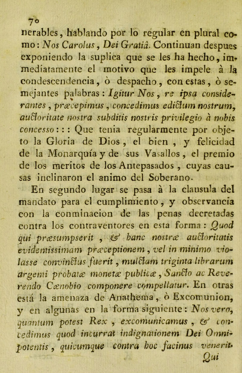 7° nerables, hablando por lo regular en plural co- mo : Nos Carolas, Dei Gratiá. Continúan después exponiendo la suplica que se les ha hecho, im- mediatamcnte el motivo que les impele á Ja condescendencia, ó despacho, con estas, ó se- mejantes palabras : Igitur Nos, ipsa comide^ rantes , prcecepimus, concedimm ediBum nostrum, audíoritate nostra suhditis nostris privilegio a nobis cofícesso:: : Que tenia regularmente por obje- to la Gloria de Dios , el bien , y felicidad de la Monarquía y de sus Vasallos, el premio de los méritos de los Antepasados , cuyas cau- sas inclinaron el animo del Soberano. En segundo lugar se pasa á la clausula del mandato para el cumplimiento, y observancia con la conminación de las penas decretadas contra los contraventores en esta forma : Quod qui prcesumpserit , ^ hanc nostrce auñoritatis evidentissimam prceceptionem , vel in mínimo vio- lasse convinñas fuerit, mulñum triginta lihrarum argemi probaice monetce publkce, SunBo ac Reve- rendo Ccenohio componere compellatur. En otras está la amenaza de Anathema, b Excomunión, y en algunas en la forma siguiente: Nosvern^ quantum potest Rex , excomunkatnus , ion- cedímtis quod incurrat indignationem Dei Omni- potentis, quicumque contra hoc facinus veneriu