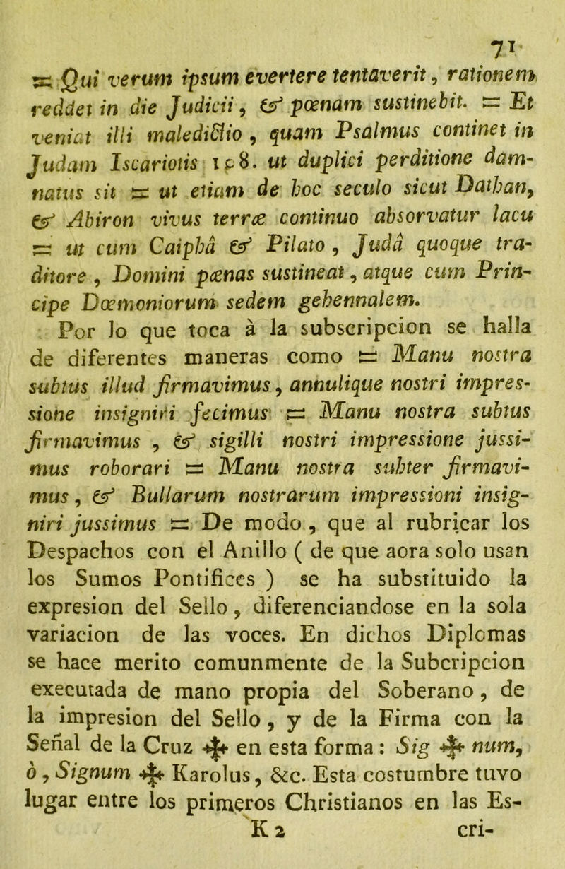 7í :=; Qui verum ipsum everfere tentaverit ^ rationem vcdíiíít in die Judicii ^ posnatn sustincbit- ^ Et venial ilii maleáiñio , quam Psalmus continet in Judain Iscariotis ipH- ut duplici perditione dam- natus sit írs ut eiiatn de hoc scculo sicut Duthatiy Csr' Abiron vivus terree continuo absorvatur lacu ^ ut cum Caiphá ^ Pilato , Judá quoque tra- áitore , Domini pcenas sustineat, atque cum PriU’^ cipe Doctfioniorum sedetn gehennalem. Por Jo que toca á Ja subscripción se halla de diferentes maneras como t=: Manu nostra subtus alud firmavimus, annutique nostri irnpres- sione insigniA fecimus IVEanu nostra subtus firmavimus , ^ sigilli nostri impressione jussi- mus roborari :== J^lanu nostra suhter firmavi- mus , Bullarum nostrarum impressioni insig- niri jussimus De modo, que al rubricar los Despachos con el Anillo ( de que acra solo usan los Sumos Pontífices ) se ha substituido Ja expresión del Sello, diferenciándose en la sola variación de las voces. En didios Diplomas se hace mérito comunmente de la Subcripcion executada de mano propia del Soberano, de la impresión del Sello, y de la Firma con la Señal de la Cruz ^ en esta forma : Sig num, ó, Signum ^ Karolus, &c. Esta costumbre tuvo lugar entre los primeros Christianos en las Es- K a cri-