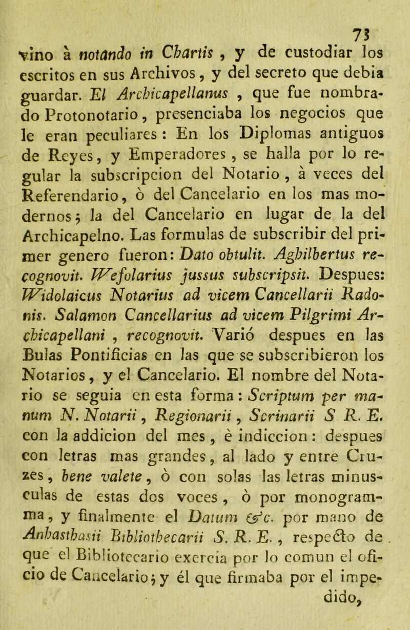 75 vino a notando in Chartis , y de custodiar los escritos en sus Archivos, y del secreto que debia guardar. El Archicapellanus , que fue nombra- do Protonotario, presenciaba los negocios que le eran peculiares : En los Diplomas antiguos de Reyes, y Emperadores , se halla por lo re- gular la subscripción del Notario , á veces del Referendario, 6 del Cancelario en los mas mo- dernos ^ la del Cancelario en lugar de la del Archicapelno. Las formulas de subscribir del pri- mer genero fueron: Dato ohtulit. Aghilbertus re- cognoviu T^efolarius jussus subscripsh. Después: TVidolaicus Notarius ad vicem Cancellarii Rado^ nis. Salamon Cancellarius ad vicem Pilgrimi Ar~ chicapellani , recognoviu 'Varió después en las Bulas Pontificias en las que se subscribieron los Notarios, y el Cancelario. El nombre del Nota- rio se seguia en esta forma ; Scriptum per ma^ num N. Notarii, Regionarii, Scrinarii S R. E. con la addicion del mes , é indicción: después con letras mas grandes, al lado y entre Cru- zes, hene válete^ 6 con solas las letras minús- culas de estas des voces , ó por monogram- ma, y finalmente el Datum Csr’c. por mano de Anhasthasii Bibliothecarii S. R. E. , respecto de que el Bibliotecario exercía por lo común el ofi- cio de Cancelario 5 y él que firmaba por el impe- dido,