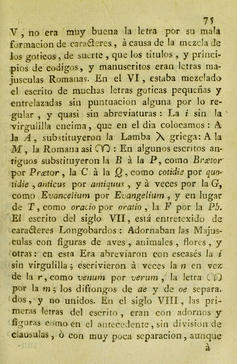 7? V , no era muy buena la letra por su mala formación de caraderes , á causa de la mezcla de los góticos, de suerte , que los titulos , y princi- pios de códigos, y manuscritos eran letras ma- jusculas Romanas. En el VI , estaba mezclado el escrito de muchas letras góticas pequeñas y entrelazadas sin puntuación alguna por lo re- gular , y quasi sin abreviaturas : La i sin la virgulilla encima, que en el dia colocamos: A la Ay substituyeron la Lamba X griega: A la M, la Romana asi CO : En algunos escritos an- tiguos substituyeron la B á la P, como Breetor por Prcetor y la C á la Q , como cotidie pov quo^ íidie , anticus por antiquus , y á veces por la G, como Evancelium por Evangelium , y en lugar de r,como orado por oratio y la F por la Pb. El escrito del siglo VII, está entretexido da caradleres Longobardos : Adornaban las Majus- culas con figuras de aves , animales , flores , y otras; en esta Era abreviaron con escasés la i sin virgulilla j escrivieron á veces la n en vez- de la r, como venum por verum y la letra C Y J por la w ^ los diftongos de ae y de oe separa, dos, y no unidos. En el siglo VIII, las pri- meras letras del escrito, eran con adornos y figuras como en el antecedente, sin división de clausulas, ó con muy poca separación, aunque \ a