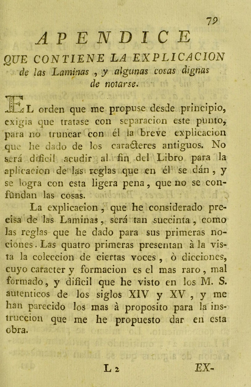 7P APENDICE QUE CONTIENE LA EXPLICACION de ¡as Laminas , y algunas cosas dignas de notarse. JCíL orden que rae propuse desde principio, cxigja que tratase con separación este punto, para no truncar con él ia breve explicación que he dado de los caraéteres antiguos. No será díiicií acudir al fin del Libro para la aplicación de las reglas que en él' se dán , y se logra con esta ligera pena, que no se con- fúndan las cosas. La explicación , que he considerado pre- cisa de las Laminas, será tan succinta , como las reglas que he dado para sus primeras no- ciones . Las quatro primeras presentan á la vis- ta la colección de ciertas voces , ó dicciones, cuyo carácter y formación es el mas raro, mal formado, y dificil que he visto en los M. S. auténticos de los siglos XIV y XV , y me han ptrecido los mas á proposito para la ins- trucción que me he propuesto dar en esta obra.