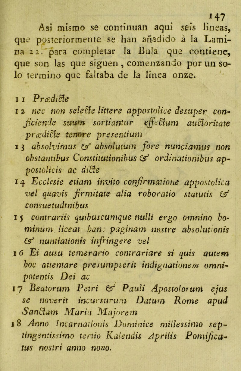 H7 Asi mismo se continúan aqui seis lineas, que posteriormente se han añadido á la Lami- na 2 2. para completar la Bula que contiene, que son las que siguen , comenzando por un so- lo termino que faltaba de la linea onze. I I Prcediñe I 2 nec mn seleñe littere appostoUce desuper con^ Jiciende suum sovtiantur effedlum auñoriiate pmdidie tenore presentium 1 3 absolvimus ^ absolutum fore nunciamus non obstantíhus Constitutionibus ordinationibus ap^ postolicis ac diñe 14 Ecclesie etiam invito conjjrmatione appostolica vel quavis frmitate alia roboratio stututis consuetudtnibus I 5 contrariis quibuscumque nulli ergo omnino ho- minum liceat han: paginarn nostre absolutlonis (y nuntiatíonis infringere vel I 6 Ei amu temerario contrariare si quis autem hoc attentare presurnpserit indignationem omni-‘ potentis Dei ac 17 Beatorum Petri ^ PauU Apostolorurrí ejus se noverit incursurum Datum Rome apud Sanñum IVEariu Majare rn 18 Armo Incarnaiionis Duminice millessimo sep^ tingentissimo tertio Kalenáis Aprilis Pomijica^ tus nostri anno nom.