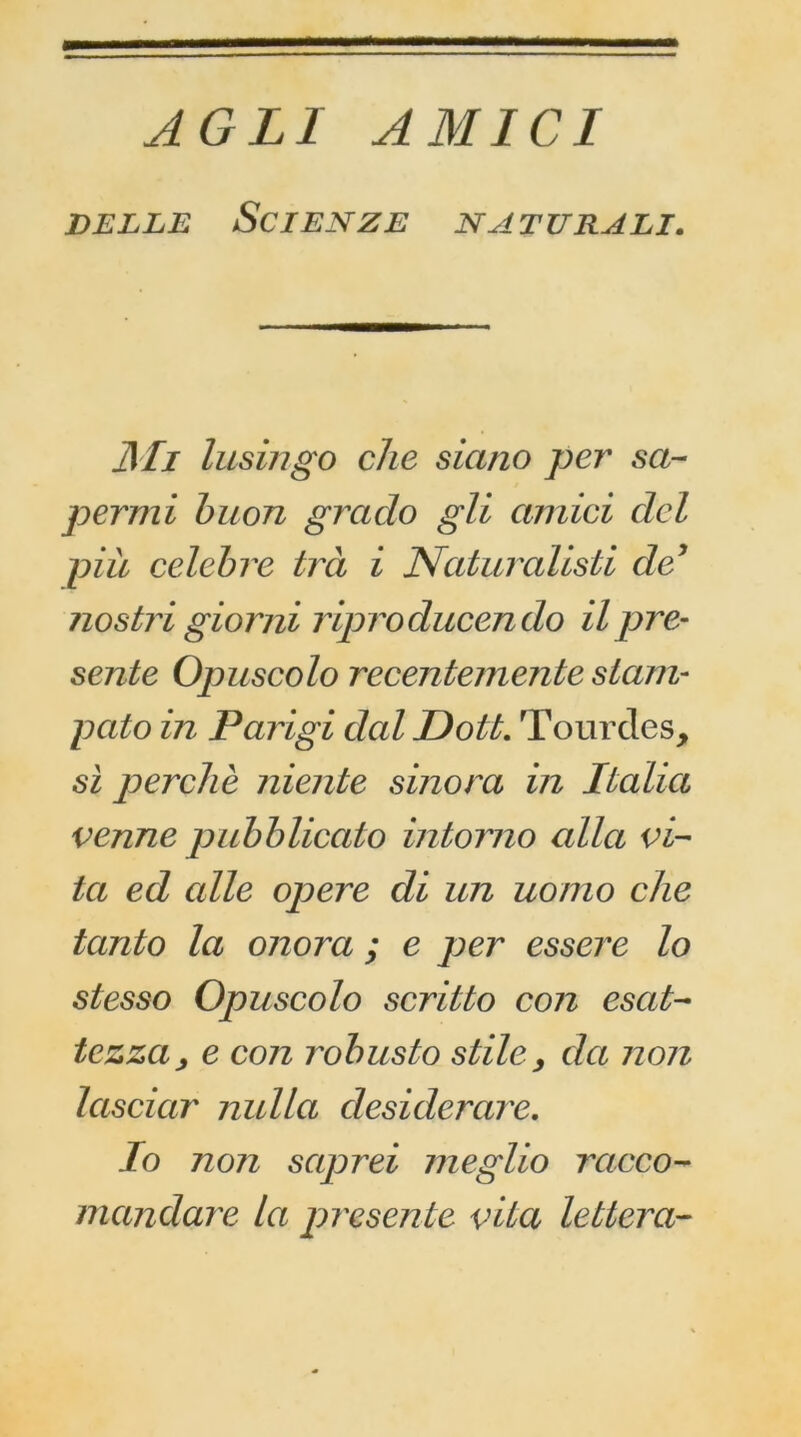 AGLI AM ICI DELLE SCIENZE NATURALI. Mi lusingo che siano per sa- per mi buon grado gli amici ciel più célébré trà i Naturalisti de* nostri giorni riproducendo il pre- scrite Opuscolo recentemente stam- pcito in Parigi ded Doit. Tourdes, si perche niente sinora in Italia venue pubblicato intorno alla ci- ta ed cdle opéré di un uonio che tanto la onora ; e per essere lo siesso Opuscolo scritto con escit- tezza> e con robusto stïlc> cia non lascicir nulla desiderare. Io non sciprei nieglio rcicco- mandare la présente cita lettera-