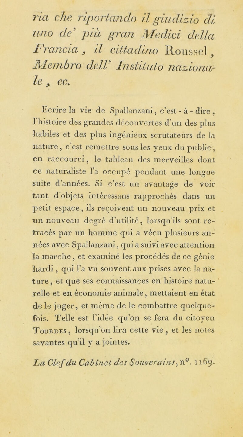 uno de’ più gran Medici dellci I ranci a 3 il cittadino Roussel, JSÏenibro delV Tnslilulo nationa- le y ec. Ecrire la vie de Spallanzani, c’est - à - dire , l’histoire des grandes découvertes d’un des plus habiles et des plus ingénieux scrutateurs de la nature, c est remettre sous les yeux du public, en raccourci, le tableau des merveilles dont ce naturaliste l’a occupé pendant une longue suite d’années. Si c’est un avantage de voir tant d’objets intéressans rapprochés dans un petit espace, ils reçoivent un nouveau prix et un nouveau degré d’utilité, lorsqu’ils sont re- tracés par un homme qui a vécu plusieurs an- nées avec Spallanzani, qui a suivi avec attention la marche, et examiné les procédés de ce génie hardi, qui l’a vu souvent aux prises avec la na- ture, et que ses connaissances en histoire natu- relle et en économie animale, mettaient en état de le juger, et même de le combattre quelque- fois. Telle est l’idée qu’on se fera du citoyen Tourdes , lorsqu’on lira cette vie, et les notes savantes qu’il y a jointes. La Clef du Cabinet des Souverains. n°. 1169.