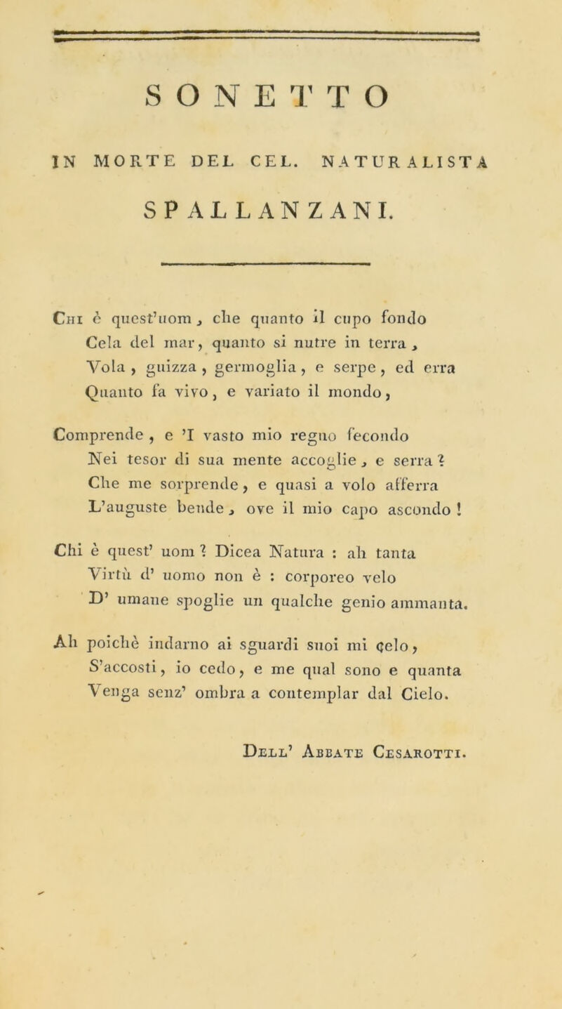 IN MORTE DEL CEL. NATUR ALISTA SPALLANZANI. Chi c quest’uom 3 elle quanto il cupo foiulo Cela del inar, quanto si nutre in terra , Vola , guizza , gerinoglia , e serpe, ecl erra Quanto fa vivo, e variato il mondo, Comprende , e ’I vasto mio regno fecondo Nei tesor di sua mente accoglie 3 e serra ? Che me sorprende, e quasi a volo afferra L’auguste bende 3 ove il mio capo ascondo ! Chi è quest’ uom ? Dicea Natura : ah tanta Virti'i d’ uomo non è : corporeo vélo D’ uraane spoglie un qualche genio ammanta. Ali poicliè indarno ai sguardi suoi mi celo, S’accosti, io cedo ? e me quai sono e quanta Venga scnz’ ombra a contemplar dal Cielo. Dell’ Abbate Cesarottx.