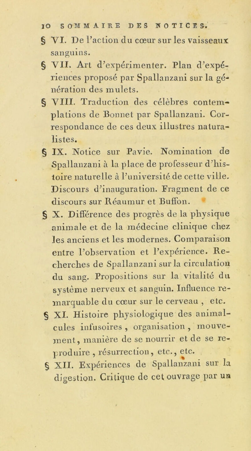 § VI. De l’action du cœur sur les vaisseaux sanguins. § VII. Art d’expérimenter. Plan d’expé- riences proposé par Spallanzani sur la gé- nération des mulets. § VIII. Traduction des célèbres contem- plations de Bonnet par Spallanzani. Cor- respondance de ces deux illustres natura- listes. § IX. Notice sur Pavie. Nomination de Spallanzani à la place de professeur d’his- toire naturelle à l’université de cette ville. Discours d’inauguration. Fragment de ce discours sur Réaumur et Buffon. § X. Différence des progrès de la physique animale et de la médecine clinique chez les anciens et les modernes. Comparaison entre l’observation et l’expérience. Re- cherches de Spallanzani sur la circulation du sang. Propositions sur la vitalité du système nerveux et sanguin. Influence re- marquable du cœur sur le cerveau , etc. § XI. Histoire physiologique des animal- cules infusoires , organisation , mouve- ment, manière de se nourrir et de se re- produire , résurrection, etc., etc. § XII. Expériences de Spallanzani sur la digestion. Critique cle cet ouvrage par un