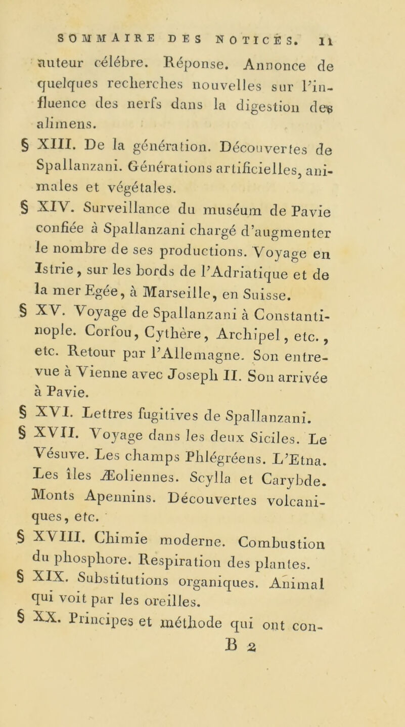 ïiuteur célébré. Réponse. Annonce de quelques recherches nouvelles sur Pin- fluence des neils dans lu digestion de^> ali mens. § XIII. De la génération. Découvertes de Spallanzani. Générations artificielles, ani- males et végétales. § XIV. Surveillance du muséum de Pavie confiée à Spallanzani chargé d’augmenter le nombre de ses productions. Voyage en Istne, sur les bords de l’Adriatique et de la mer Egee, a Marseille, en Suisse. § XV. Voyage de Spallanzani à Constanti- nople. Corfou, Cythère, Archipel, etc., etc. Retour par l’Allemagne. Son entre- vue à A ienne avec Joseph II. Son arrivée à Pavie. § § § § § XVI. Lettres fugitives de Spallanzani. XVII. Voyage dans les deux Siciles. Le Vésuve. Les champs Phlégréens. L’Etna. Les îles Æoliennes. Scylla et Carybde. Monts Apennins. Découvertes volcani- ques, etc. XVIII. Chimie moderne. Combustion du phosphore. Respiration des plantes. XIX. Substitutions organiques. Animal qui voit par les oreilles. XX. Principes et méthode qui ont con- B 2