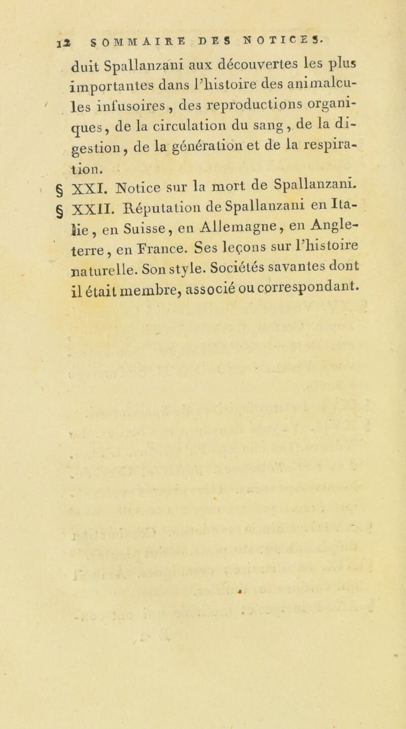 duit Spallanzani aux découvertes les plus importantes dans l’histoire des animalcu- les infusoires , des reproductions organi- ques, de la circulation du sang, de la di- gestion , de la génération et de la respira- tion. § XXI. Notice sur la mort de SpallanzanL § XXII. Réputation de Spallanzani en Ita- lie , en Suisse, en Allemagne, en Angle- terre, en France. Ses leçons sur l’histoire naturelle. Son style. Sociétés savantes dont il était membre, associé ou correspondant.