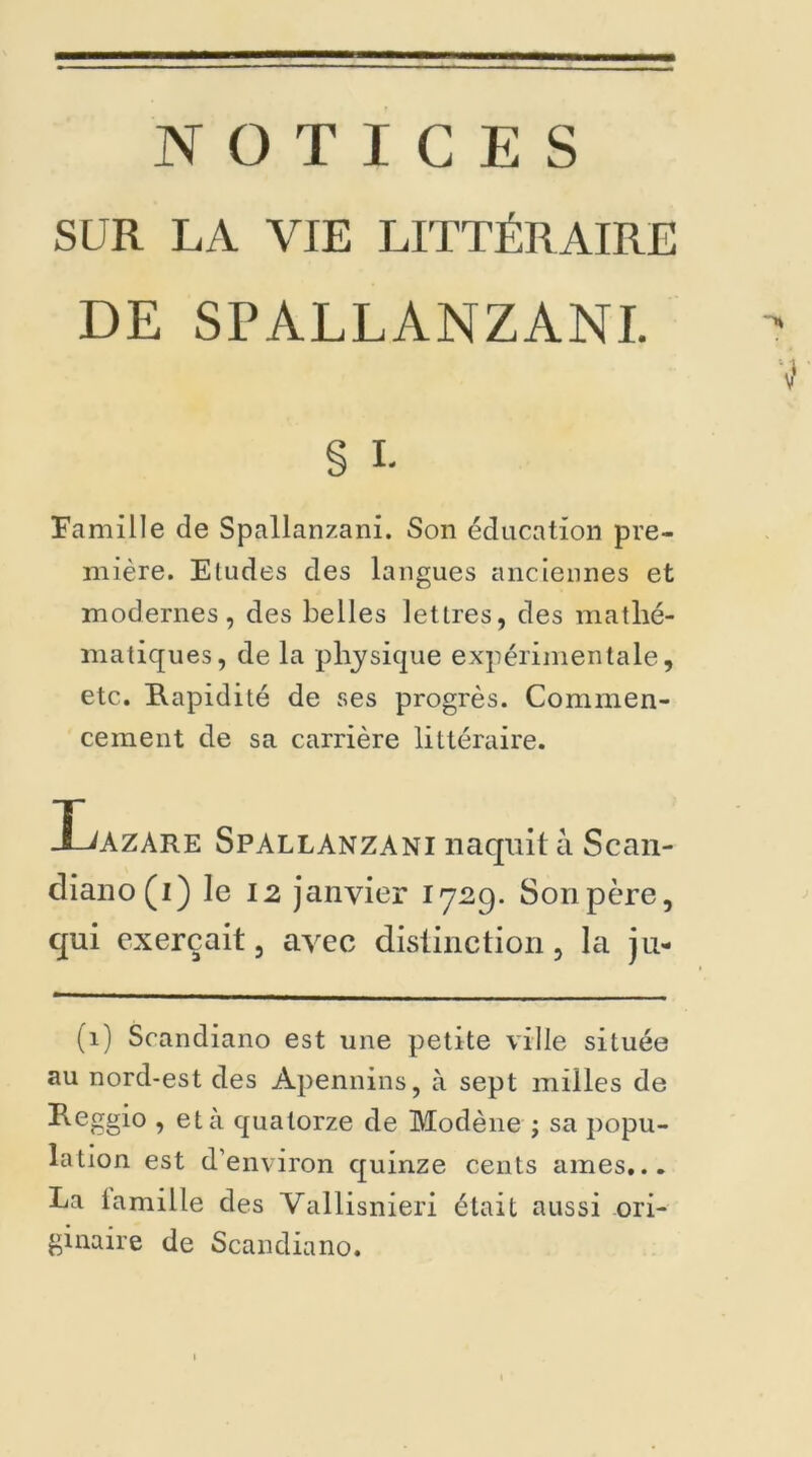 NOTICES SUR LA VIE LITTÉRAIRE DE SPÀLLANZANI. § i- Famille de Spallanzani. Son éducation pre- mière. Eludes des langues anciennes et modernes, des belles lettres, des mathé- matiques, de la physique expérimentale, etc. Rapidité de ses progrès. Commen- cement de sa carrière littéraire. I^azare Spallanzani naquit à Scan- diano(i) le 12 janvier 1729. Son père, qui exerçait, avec distinction, la ju- (1) Scandiano est une petite ville située au nord-est des Apennins, à sept milles de Reggio , et à quatorze de Modène ; sa popu- lation est d’environ quinze cents âmes... Ea lamille des Vallisnieri était aussi ori- ginaire de Scandiano.
