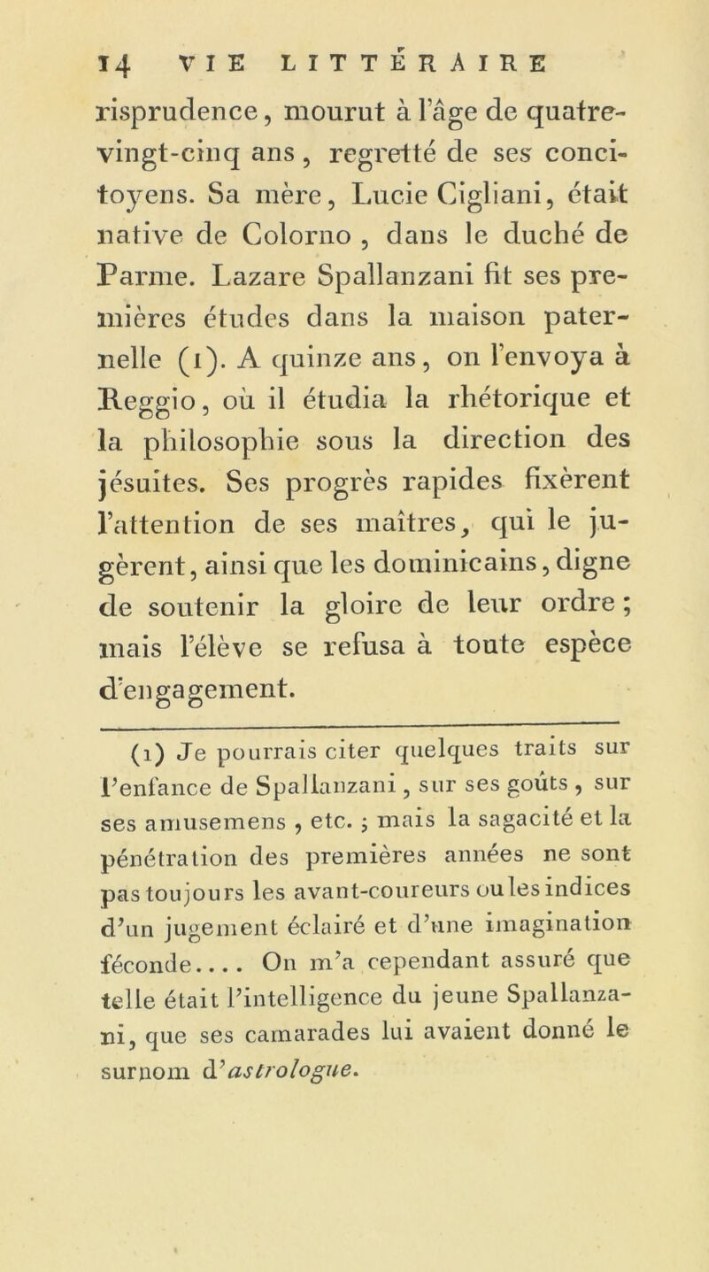 risprudence, mourut à l'âge de quatre- vingt-cinq ans , regretté de ses' conci- toyens. Sa mère, Lucie Cigliani, était native de Colorno , dans le duché de Parme. Lazare Spallanzani fit ses pre- mières études dans la maison pater- nelle (i). A quinze ans, on l'envoya à Reggio, où il étudia la rhétorique et la philosophie sous la direction des jésuites. Ses progrès rapides fixèrent l’attention de ses maîtres, qui le ju- gèrent, ainsi que les dominicains, digne de soutenir la gloire de leur ordre ; mais lelève se refusa à toute espèce d’engagement. (1) Je pourrais citer quelques traits sur l’enfance de Spallanzani , sur ses goûts , sur ses amusemens , etc. ; mais la sagacité et la pénétration des premières années ne sont pas toujours les avant-coureurs ou les indices d’un jugement éclairé et d’une imagination féconde On m’a cependant assuré que telle était l’intelligence du jeune Spallanza- ni, que ses camarades lui avaient donné le surnom à’astrologue.