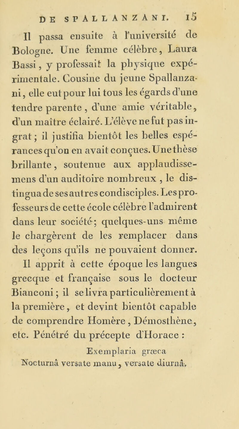 Il passa ensuite à l’université de Bolo o-ne. Une femme célèbre, Laura Bassi, y professait la physique expé- rimentale. Cousine du jeune Spallanza- 11 i, elle eut pour lui tous les égards d’une tendre parente , d’une amie véritable, d’un maître éclairé. L’élève ne fut pas in- grat ; il justifia bientôt les belles espé- rances qu’on en avait conçues.Unetbèse brillante, soutenue aux applaudisse- mens d un auditoire nombreux , le dis- tingua de ses autres condisciples. Les pro- fesseurs de cette école célèbre 1 admirent dans leur société ; quelques-uns même le chargèrent de les remplacer dans des leçons qu’ils ne pouvaient donner. Il apprit à cette époque les langues grecque et française sous le docteur Bianconi ; il se livra particulièrement à la première, et devint bientôt capable de comprendre Homère, Démosthène, etc. Pénétré du précepte d'Ilorace : Exemplaria græca ÎSoctunui versate manu, versate diurnâ'.